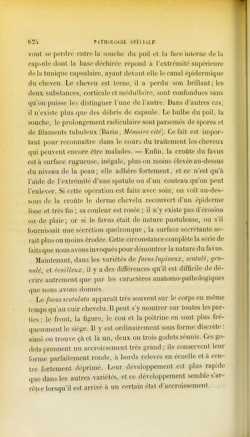 61U PATHOLOGlî Sl'l ( I U.E. vont se perdre outre la souche du poil et la l'aee interne de la capsule dont la base déchirée répond à l'extrémité supérieure delà tunique capsulaire, ayant devant elle le canal épidermique du cheveu. Le cheveu est terne, il a perdu son brillant; les deux substances, corticale et médullaire, sont confondues sans qu'on puisse les distinguer l'une de l'autre. Dans d'autres cas, il n'existe plus que des débris de capsule. Le bulbe du poil, la souche, le prolongement radiculaire sont parsemés de spores et de filaments tubuleux (Bazin, Mémoire cité). Ce fait est impor- tant pour reconnaître clans le cours du traitement les cheveux qui peuvent encore être malades. — Enfin, la croûte du favus est à surface rugueuse, inégale, plus ou moins élevée au-dessus du niveau de la peau; elle adhère fortement, et ce n'est qu'à l'aide de l'extrémité d'une spatule ou d'un couteau qu'on peut l'enlever. Si cette opération est faite avec soin, on voit au-des- sous de la croûte le derme chevelu recouvert d'un épidémie lisse et très fin ; sa couleur est rosée ; il n'y existe pas d'érosion ou de plaie ; or si le favus était de nature pustuleuse, ou s'il fournissait une sécrétion quelconque , la surface sécrétante se- rait plus ou moins érodée. Cette circonstance complète la série de faits que nous avons in voquéspour démontrer la nature du favus. Maintenant, dans les variétés de favus lupineux, scutulé, gra- nulé, et écailleux, il y a des différences qu'il est difficile de dé- crire autrement que par les caractères anatomo-pathologiques que nous avons donnés. Le favus scutulata apparaît très souvent sur le corps en même temps qu'au cuir chevelu. Il peut s'y montrer sur toutes les par- ties : le front, la figure, le cou et la poitrine en sont plus fré- quemment le siège. Il y est ordinairement sous forme discrète : ainsi on trouve çà et là un, deux ou trois godets réunis. Ces go- dets prennent un accroissement très grand ; ils conservent leur forme parfaitement ronde, à bords relevés en écuelle et à cen- tre fortement déprimé. Leur développement est plus rapide que dans les autres variétés, et ce développement semble s'ar- rêter lorsqu'il est arrivé à un certain état d'accroissemeni.