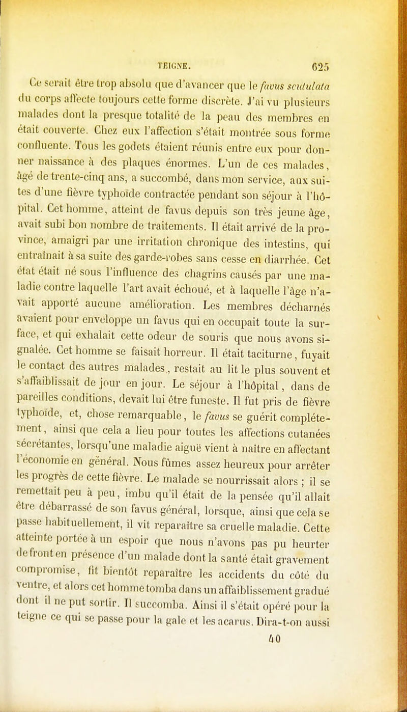 TEIGNE. 62', Ge serai! être trop absolu que d'avancer que le favus scutulata du corps affecte toujours cette forme discrète. J'ai vu plusieurs malades dont la presque totalité de la peau des membres en était couverte. Chez eux l'affection s'était montrée sous forme confluente. Tous les godets étaient réunis entre eux pour don- ner naissance à des plaques énormes. L'un de ces malades, âgé de trente-cinq ans, a succombé, dans mon service, aux sui- tes d'une fièvre typhoïde contractée pendant son séjour à l'hô- pital. Cet homme, atteint de favus depuis son très jeune âge, avait subi bon nombre de traitements. Il était arrivé de la pro- vince, amaigri par une irritation chronique des intestins, qui entraînait à sa suite des garde-robes sans cesse en diarrhée. Cet état était né sous l'influence des chagrins causés par une ma- ladie contre laquelle l'art avait échoué, et à laquelle l'âge n'a- vait apporté aucune amélioration. Les membres décharnés avaient pour enveloppe un favus qui en occupait toute la sur- face, et qui exhalait cette odeur de souris que nous avons si- gnalée. Cet homme se faisait horreur. Il était taciturne, fuyait le contact des autres malades., restait au lit le plus souvent et s'affaiblissait de jour en jour. Le séjour à l'hôpital, dans de pareilles conditions, devait lui être funeste. Il fut pris de fièvre typhoïde, et, chose remarquable, le favus se guérit complète- ment, ainsi que cela a lieu pour toutes les affections cutanées sécrétantes, lorsqu'une maladie aiguë vient à naître en affectant l'économie en général. Nous fûmes assez heureux pour arrêter les progrès de cette fièvre. Le malade se nourrissait alors ; il se remettait peu à peu, imbu qu'il était de la pensée qu'il allait être débarrassé de son favus général, lorsque, ainsi que cela se passe habituellement, il vit reparaître sa cruelle maladie. Cette atteinte portée à un espoir que nous n'avons pas pu heurter de front en présence d'un malade dont la santé était gravement compromise, fit bientôt reparaître les accidents du côté du ventre, et alors cet homme tomba dans un affaiblissement grad ué dont il ne put sortir. Il succomba. Ainsi il s'était opéré pour la teigne ce qui se passe pour la gale et lesacarus. Dira-t-on aussi 40