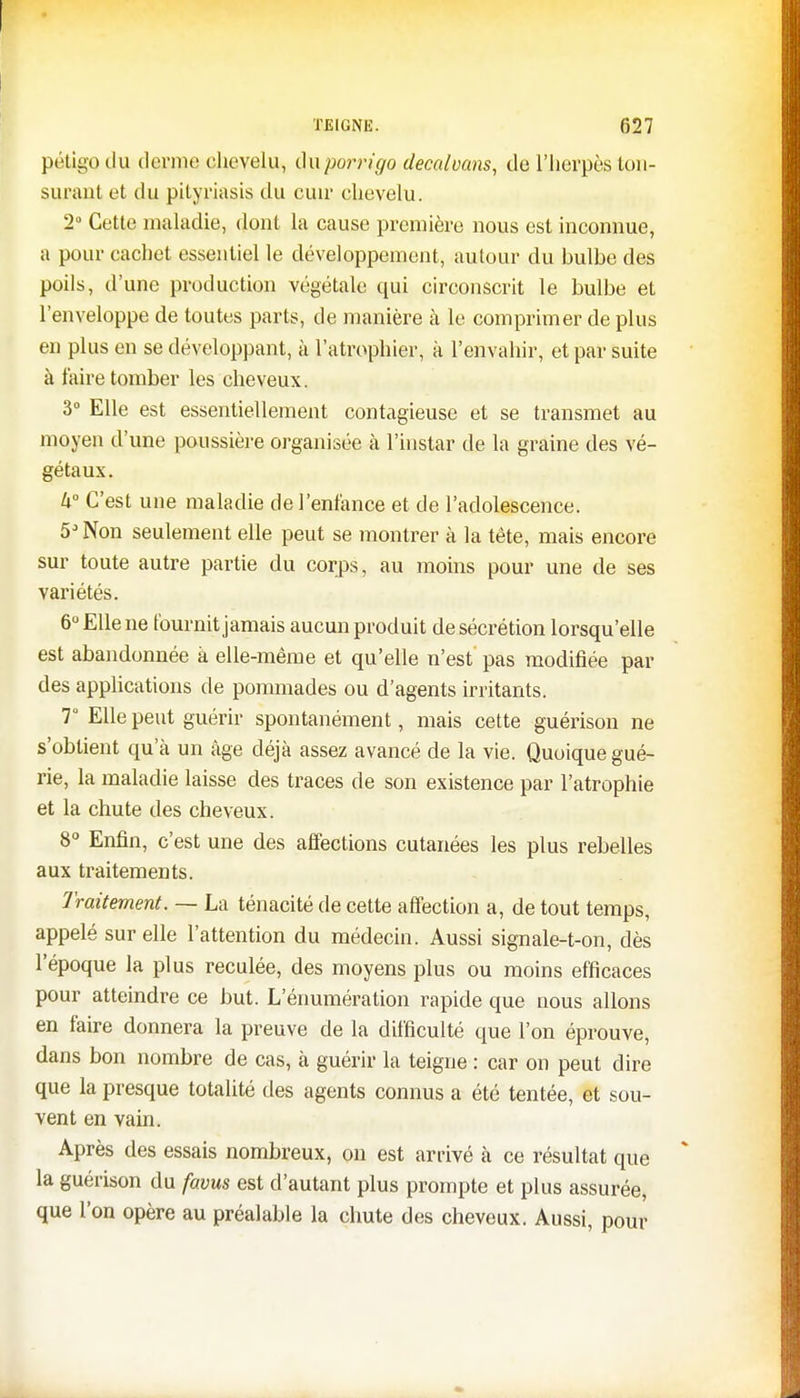 pétigo du derme chevelu, duporrigo decalvans, de l'herpès ton- surant et du pityriasis du cuir chevelu. 2° Cette maladie, dont la cause première nous est inconnue, a pour cachet essentiel le développement, autour du bulbe des poils, d'une production végétale qui circonscrit le bulbe et l'enveloppe de toutes parts, de manière à le comprimer de plus en plus en se développant, à l'atrophier, à l'envahir, et par suite à l'aire tomber les cheveux. 3° Elle est essentiellement contagieuse et se transmet au moyen d'une poussière organisée à l'instar de la graine des vé- gétaux. U° C'est une maladie de l'enfance et de l'adolescence. 5J Non seulement elle peut se montrer à la tête, mais encore sur toute autre partie du corps, au moins pour une de ses variétés. 6° Elle ne fournit jamais aucun produit de sécrétion lorsqu'elle est abandonnée à elle-même et qu'elle n'est pas modifiée par des applications de pommades ou d'agents irritants. 7° Elle peut guérir spontanément, mais cette guérison ne s'obtient qu'à un âge déjà assez avancé de la vie. Quoique gué- rie, la maladie laisse des traces de son existence par l'atrophie et la chute des cheveux. 8° Enfin, c'est une des affections cutanées les plus rebelles aux traitements. Traitement. — La ténacité de cette affection a, de tout temps, appelé sur elle l'attention du médecin. Aussi signale-t-on, dès l'époque la plus reculée, des moyens plus ou moins efficaces pour atteindre ce but. L'énumération rapide que nous allons en faire donnera la preuve de la difficulté que l'on éprouve, dans bon nombre de cas, à guérir la teigne : car on peut dire que la presque totalité des agents connus a été tentée, et sou- vent en vain. Après des essais nombreux, on est arrivé à ce résultat que la guérison du favus est d'autant plus prompte et plus assurée, que l'on opère au préalable la chute des cheveux. Aussi, pour