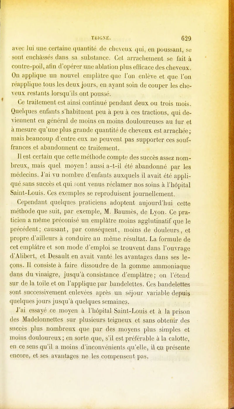 avec lui une certaine quantité de cheveux qui, eu poussant, se sont enchâssés clans sa substance. Cet arrachement se fait à contre-poil, afin d'opérer une ablation plus efficace des cheveux. On applique un nouvel emplâtre que l'on enlève et que l'on réapplique tous les deux jours, en ayant soin de couper les che- veux restants lorsqu'ils ont poussé. Ce traitement est ainsi continué pendant deux ou trois mois. Quelques enfants s'habituent peu à peu à ces tractions, qui de- viennent en général de moins en moins douloureuses au fur et à mesure qu'une plus grande quantité de cheveux est arrachée ; mais beaucoup d'entre eux ne peuvent pas supporter ces souf- frances et abandonnent ce traitement. Il est certain que cette méthode compte des succès assez nom- breux, mais quel moyen ! aussi a-t-il été abandonné par les médecins. J'ai vu nombre d'enfants auxquels il avait été appli- qué sans succès et qui sont venus réclamer nos soins à l'hôpital Saint-Louis. Ces exemples se reproduisent journellement. Cependant quelques praticiens adoptent aujourd'hui cette méthode que suit, par exemple, M. Baumès, de Lyon. Ce pra- ticien a même préconisé un emplâtre moins agglutinatif que le précédent; causant, par conséquent, moins de douleurs, et propre d'ailleurs à conduire au même résultat. La formule de cet emplâtre et son mode d'emploi se trouvent dans l'ouvrage d'Alibert, et Desault en avait vanté les avantages dans ses le- çons. Il consiste à faire dissoudre de la gomme ammoniaque dans du vinaigre, jusqu'à consistance d'emplâtre ; on l'étend sur de la toile et on l'applique par bandelettes. Ces bandelettes sont successivement enlevées après un séjour variable depuis quelques jours jusqu'à quelques semaines. J'ai essayé ce moyen à l'hôpital Saint-Louis et à la prison des Madelonnettes sur plusieurs teigneux et sans obtenir des succès plus nombreux que par des moyens plus simples et moins douloureux; en sorte que, s'il est préférable à la calotte, en ce sens qu'il a moins d'inconvénients qu'elle, il en présente encore, et ses avantages ne les compensent pas.