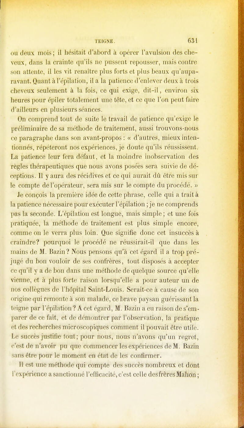 ou deux mois; il hésitait d'abord à opérer l'avulsion des che- veux, dans la crainte qu'ils ne pussent repousser, mais contre son attente, il les vit renaître plus forts et plus beaux qu'aupa- ravant. Quant àl'épilation, il a la patience d'enlever deux à trois cheveux seulement à la fois, ce qui exige, dit-il, environ six heures pour épiler totalement une tête, et ce que l'on peut faire d 'ailleurs en plusieurs séances. On comprend tout de suite le travail de patience qu'exige le préliminaire de sa méthode de traitement, aussi trouvons-nous ce paragraphe dans son avant-propos : « d'autres, mieux inten- tionnés, répéteront nos expériences, je doute qu'ils réussissent. La patience leur fera défaut, et la moindre inobservation des règles thérapeutiques que nous avons posées sera suivie de dé- ceptions. Il y aura des récidives et ce qui aurait dû être mis sur le compte de l'opérateur, sera mis sur le compte du procédé. » Je conçois la première idée de cette phrase, celle qui a trait à la patience nécessaire pour exécuter l'épilation ; je ne comprends pas la seconde. L'épilation est longue, mais simple ; et une fois pratiquée, la méthode de traitement est plus simple encore, comme on le verra plus loin. Que signifie donc cet insuccès à craindre? pourquoi le procédé ne réussirait-il que dans les mains de M. Bazin? Nous pensons qu'à cet égard il a trop pré- jugé du bon vouloir de ses confrères, tout disposés à accepter ce qu'il y a de bon dans une méthode de quelque source qu'elle vienne, et à plus forte raison lorsqu'elle a pour auteur un de nos collègues de l'hôpital Saint-Louis. Serait-ce à cause de son origine qui remonte à son malade, ce brave paysan guérissant la teigne par l'épilation? A cet égard, M. Bazin a eu raison de s'em- parer de ce fait, et de démontrer par l'observation, la pratique ét des recherches microscopiques comment il pouvait être utile. Le succès justifie tout; pour nous, nous n'avons qu'un regret, c'est de n'avoir pu que commencer les expériences de M . Bazin sans être pour le moment en état de les confirmer. 11 est une méthode qui compte des succès nombreux et dont l'expérience a sanctionné l'efficacité, c'est celle des frères Mahon ;