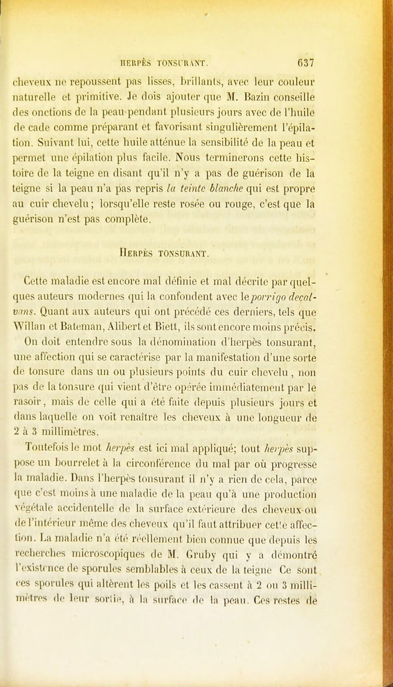 cheveux ne repoussent pas lisses, brillants, avec, leur couleur naturelle et primitive. Je dois ajouter que M. Bazin conseille des onctions de la peau pendant plusieurs jours avec de l'huile de cade comme préparant et favorisant singulièrement répila- tion. Suivant lui, cette huile atténue la sensibilité de la peau et permet une épilation plus facile. Nous terminerons cette his- toire de la teigne en disant qu'il n'y a pas de guérison de la teigne si la peau n'a pas repris la teinte blanche qui est propre au cuir chevelu ; lorsqu'elle reste rosée ou rouge, c'est que la guérison n'est pas complète. Herpès tonsurant. Cette maladie est encore mal définie et mal décrite par quel- ques auteurs modernes qui la confondent avec leporrigo decal- vans. Quant aux auteurs qui ont précédé ces derniers, tels que Willan et Bateman, Alibert et Biett, ils sont encore moins précis. On doit entendre sous la dénomination d'herpès tonsurant, une affection qui se caractérise par la manifestation d'une sorte de tonsure dans un ou plusieurs points du cuir chevelu , non pas de la tonsure qui vient d'être opérée immédiatement par le rasoir, mais de celle qui a été faite depuis plusieurs jours et dans laquelle on voit renaître les cheveux à une longueur de 2 à 3 millimètres. Toutefois le mot herpès est ici mal appliqué; tout herpès sup- pose un bourrelet à la circonférence du mal par où progresse la maladie. Dans l'herpès tonsurant il n'y a rien de cela, parce que c'est moins à une maladie delà peau qu'à une production végétale accidentelle de la surface extérieure des cheveux-ou de l'intérieur même des cheveux qu'il faut attribuer cetle affec- tion. La maladie n'a été réellement bien connue que depuis les recherches microscopiques de M. Gruby qui y a démontré l'existence de sporules semblables à ceux de la teigne Ce sont ces sporules qui altèrent les poils et les cassent à 2 ou 3 milli- mètres de leur sortie, h la surface de la peau. Ces restes de