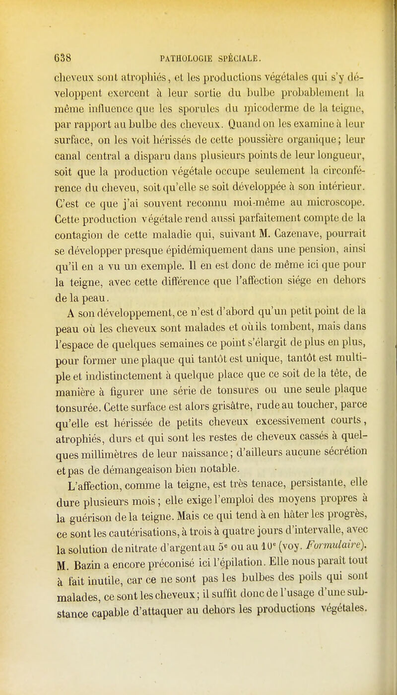 cheveux sont atrophiés, et les productions végétales qui s'y dé- veloppent exercent à leur sortie du bulbe probablement la même influence que les sporules du micoderme de la teigne, par rapport au bulbe des cheveux. Quand on les examine à leur surface, on les voit hérissés de cette poussière organique; leur canal central a disparu dans plusieurs points de leur longueur, soit que la production végétale occupe seulement la circonfé- rence du cheveu, soit qu'elle se soit développée à son intérieur. C'est ce que j'ai souvent reconnu moi-même au microscope. Cette production végétale rend aussi parfaitement compte de la contagion de cette maladie qui, suivant M. Cazenave, pourrait se développer presque épidémiquement dans une pension, ainsi qu'il en a vu un exemple. 11 en est donc de même ici que pour la teigne, avec cette différence que l'affection siège en dehors de la peau. A son développement, ce n'est d'abord qu'un petit point de la peau où les cheveux sont malades et où ils tombent, mais dans l'espace de quelques semaines ce point s'élargit de plus en plus, pour former une plaque qui tantôt est unique, tantôt est multi- ple et indistinctement à quelque place que ce soit de la tête, de manière à figurer une série de tonsures ou une seule plaque tonsurée. Cette surface est alors grisâtre, rude au toucher, parce qu'elle est hérissée de petits cheveux excessivement courts, atrophiés, durs et qui sont les restes de cheveux cassés à quel- ques millimètres de leur naissance ; d'ailleurs aucune sécrétion et pas de démangeaison bien notable. L'affection, comme la teigne, est très tenace, persistante, elle dure plusieurs mois ; elle exige l'emploi des moyens propres à la guérison de la teigne. Mais ce qui tend à en Mter les progrès, ce sont les cautérisations, à trois à quatre jours d'intervalle, avec la solution denitrate d'argentau 5e ou au 10* (voy. Formulaire). M. Bazin a encore préconisé ici l'épilation. Elle nous parait tout à fait inutile, car ce ne sont pas les bulbes des poils qui sont malades, ce sont les cheveux; il suffit donc de l'usage d'une sub- stance capable d'attaquer au dehors les productions végétales.