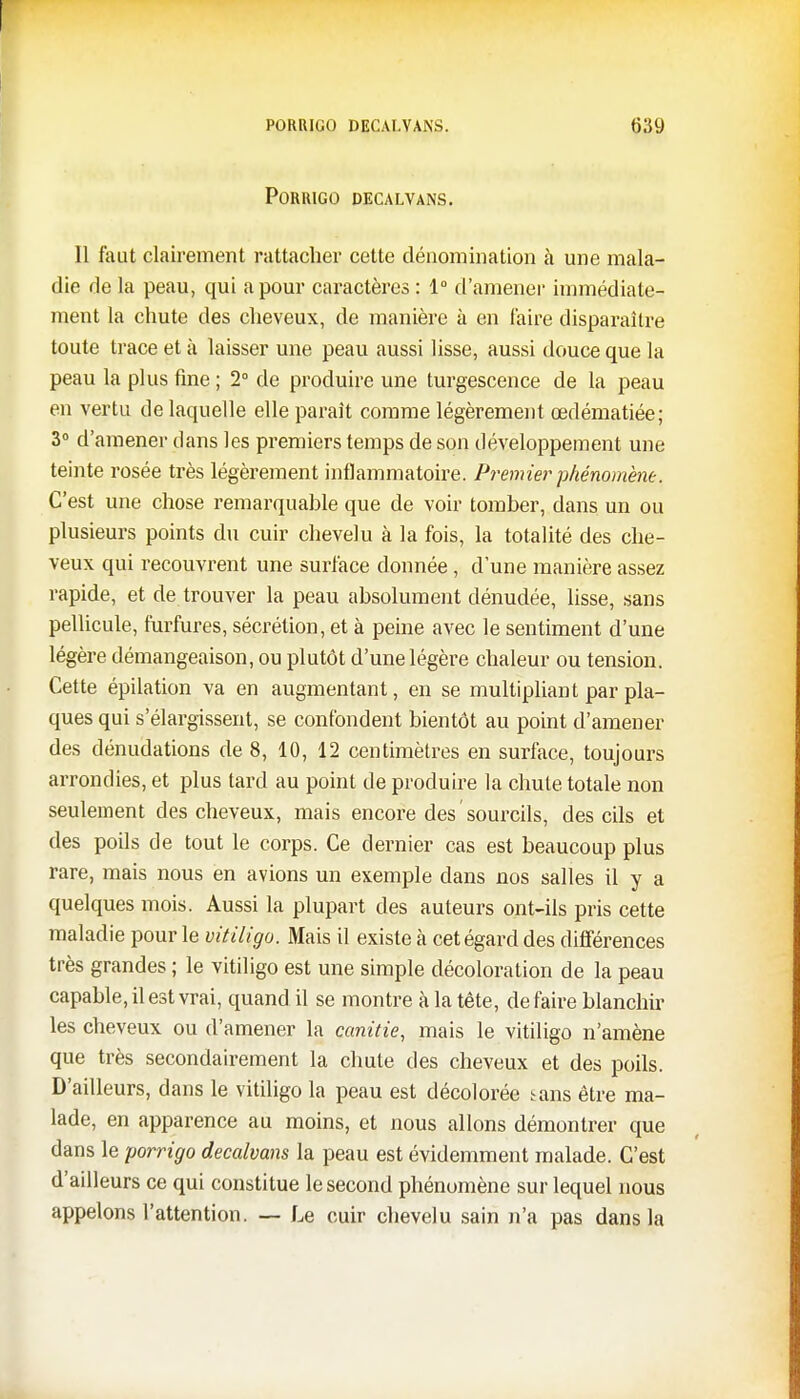 PORRIGO DECALVANS. Il faut clairement rattacher cette dénomination à une mala- die de la peau, qui a pour caractères : 1° d'amener immédiate- ment la chute des cheveux, de manière à en faire disparaître toute trace et à laisser une peau aussi lisse, aussi douce que la peau la plus fine ; 2° de produire une turgescence de la peau en vertu de laquelle elle paraît comme légèrement œdématiée; 3° d'amener clans les premiers temps de son développement une teinte rosée très légèrement inflammatoire. Premier phénomène. C'est une chose remarquable que de voir tomber, dans un ou plusieurs points du cuir chevelu à la fois, la totalité des che- veux qui recouvrent une surface donnée , d'une manière assez rapide, et de trouver la peau absolument dénudée, lisse, sans pellicule, furfures, sécrétion, et à peine avec le sentiment d'une légère démangeaison, ou plutôt d'une légère chaleur ou tension. Cette épilation va en augmentant, en se multipliant par pla- ques qui s'élargissent, se confondent bientôt au point d'amener des dénudations de 8, 10, 12 centimètres en surface, toujours arrondies, et plus tard au point de produire la chute totale non seulement des cheveux, mais encore des ' sourcils, des cils et des poils de tout le corps. Ce dernier cas est beaucoup plus rare, mais nous en avions un exemple dans nos salles il y a quelques mois. Aussi la plupart des auteurs ont-ils pris cette maladie pour le vitiligo. Mais il existe à cet égard des différences très grandes ; le vitiligo est une simple décoloration de la peau capable, il est vrai, quand il se montre à la tête, défaire blanchir les cheveux ou d'amener la canitie, mais le vitiligo n'amène que très secondairement la chute des cheveux et des poils. D'ailleurs, dans le vitiligo la peau est décolorée *ans être ma- lade, en apparence au moins, et nous allons démontrer que dans le porrigo decalvans la peau est évidemment malade. C'est d'ailleurs ce qui constitue le second phénomène sur lequel nous appelons l'attention. — Le cuir chevelu sain n'a pas dans la