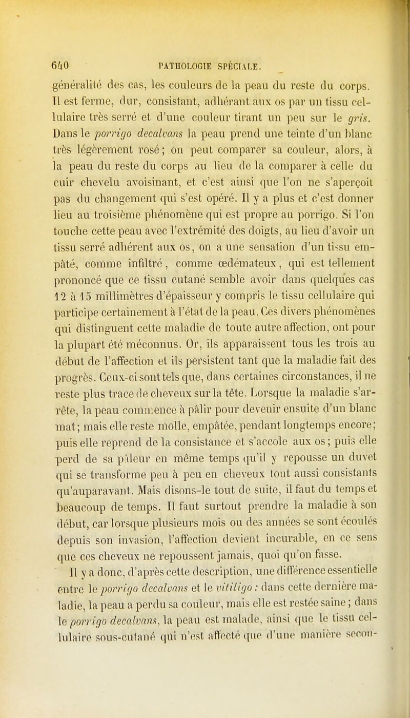 généralité des cas, les couleurs rie la peau du reste du corps. 11 est terme, dur, consistant, adhérant aux os par un tissu cel- lulaire très serré et d'une couleur tirant un peu sur le gris. Dans le porrigo decalvans la peau prend une teinte d'un blanc très légèrement rosé ; on peut comparer sa couleur, alors, à la peau du reste du corps au lieu de la comparer à celle du cuir chevelu avoisinant, et c'est ainsi que l'on ne s'aperçoit pas du changement qui s'est opéré. Il y a plus et c'est donner lieu au troisième phénomène qui est propre au porrigo. Si l'on touche cette peau avec l'extrémité des doigts, au lieu d'avoir un tissu serré adhérent aux os, on a une sensation d'un ti<su em- pâté, comme infiltré, comme œdémateux , qui est tellement prononcé que ce tissu cutané semble avoir dans quelques cas 12 à 15 millimètres d'épaisseur y compris le tissu cellulaire qui participe certainement à l'état de la peau. Ces divers phénomènes qui distinguent cette maladie de toute autre affection, ont pour la plupart été méconnus. Or, ils apparaissent tous les trois au début de l'affection et ils persistent tant que la maladie fait des progrès. Ceux-ci sont tels que, dans certaines circonstances, il ne reste plus trace de cheveux sur la tête. Lorsque la maladie s'ar- rête, la peau commence à pâlir pour devenir ensuite d'un blanc mat; mais elle reste molle, empâtée, pendant longtemps encore; puis elle reprend de la consistance et s'accole aux os ; puis elle perd de sa pâleur en même temps qu'il y repousse un duvet qui se transforme peu à peu en cheveux tout aussi consistants qu'auparavant. Mais disons-le tout de suite, il faut du temps et beaucoup de temps. Il faut surtout prendre la maladie à son début, car lorsque plusieurs mois ou des années se sont écoulés depuis son invasion, l'affection devient incurable, en ce sens que ces cheveux ne repoussent jamais, quoi qu'on fasse. Il y a donc, d'après cette description, une différence essentielle entre le porrigo decaloans et le vitiligo : dans cette dernière ma- ladie, la peau a perdu sa couleur, mais elle est restée saine ; dans le porrigo decalvans, la peau est malade, ainsi que le tissu cel- lulaire sous-cutané qui n'est affecté que «l'une manière secon-