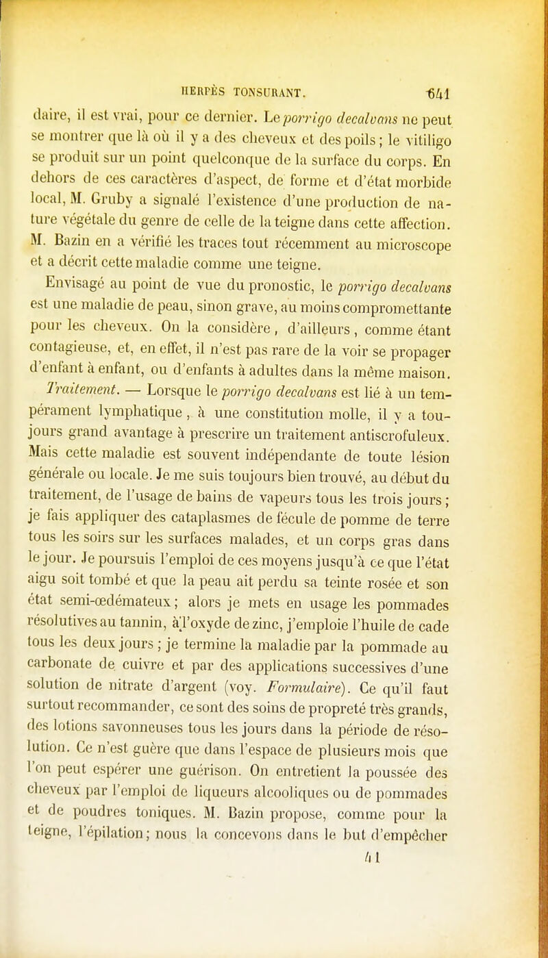 daire, il est vrai, pour ce dernier, Lq porrigo decalvans ne peut se montrer que là où il y a des cheveux et des poils ; le vitiligo se produit sur un point quelconque de la surface du corps. En dehors de ces caractères d'aspect, de forme et d'état morbide local, M. Gruby a signalé l'existence d'une production de na- ture végétale du genre de celle de la teigne dans cette affection. M. Bazin en a vérifié les traces tout récemment au microscope et a décrit cette maladie comme une teigne. Envisagé au point de vue du pronostic, le porrigo decalvans est une maladie de peau, sinon grave, au moins compromettante pour les cheveux. On la considère , d'ailleurs, comme étant contagieuse, et, en effet, il n'est pas rare de la voir se propager d'enfant à enfant, ou d'enfants à adultes dans la même maison. Traitement. — Lorsque le porrigo decalvans est lié à un tem- pérament lymphatique, à une constitution molle, il y a tou- jours grand avantage à prescrire un traitement antiscrofuleux. Mais cette maladie est souvent indépendante de toute lésion générale ou locale. Je me suis toujours bien trouvé, au début du traitement, de l'usage de bains de vapeurs tous les trois jours ; je fais appliquer des cataplasmes de fécule de pomme de terre tous les soirs sur les surfaces malades, et un corps gras dans le jour. Je poursuis l'emploi de ces moyens jusqu'à ce que l'état aigu soit tombé et que la peau ait perdu sa teinte rosée et son état semi-œdémateux ; alors je mets en usage les pommades résolutives au tannin, al'oxyde de zinc, j'emploie l'huile de cade tous les deux jours ; je termine la maladie par la pommade au carbonate de cuivre et par des applications successives d'une solution de nitrate d'argent (voy. Formulaire). Ce qu'il faut surtout recommander, ce sont des soins de propreté très grands, des lotions savonneuses tous les jours dans la période de réso- lution. Ce n'est guère que dans l'espace de plusieurs mois que l'on peut espérer une guérison. On entretient la poussée des cheveux par l'emploi de liqueurs alcooliques ou de pommades et de poudres toniques. M. Bazin propose, comme pour la teigne, l'épilation; nous la concevons dans le but d'empêcher /il