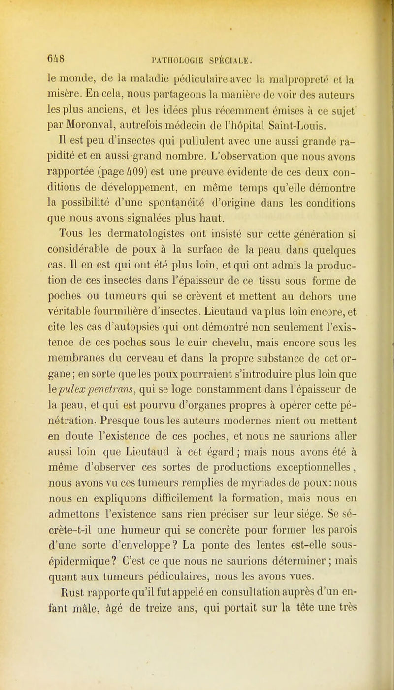 le monde, de la maladie pédiculaire avec la malpropreté et la misère. En cela, nous partageons la manière de voir des auteurs les plus anciens, et les idées plus récemment émises à ce sujet' par Moronval, autrefois médecin de l'hôpital Saint-Louis. Il est peu d'insectes qui pullulent avec une aussi grande ra- pidité et en aussi grand nombre. L'observation que nous avons rapportée (page 409) est une preuve évidente de ces deux con- ditions de développement, en même temps qu'elle démontre la possibilité d'une spontanéité d'origine dans les conditions que nous avons signalées plus haut. Tous les dermatologistes ont insisté sur cette génération si considérable de poux à la surface de la peau dans quelques cas. Il en est qui ont été plus loin, et qui ont admis la produc- tion de ces insectes dans l'épaisseur de ce tissu sous forme de poches ou tumeurs qui se crèvent et mettent au dehors une véritable fourmilière d'insectes. Lieutaud va plus loin encore, et cite les cas d'autopsies qui ont démontré non seulement l'exis- tence de ces poches sous le cuir chevelu, mais encore sous les membranes du cerveau et dans la propre substance de cet or- gane; en sorte que les poux pourraient s'introduire plus loin que lepulex penetrans, qui se loge constamment dans l'épaisseur de la peau, et qui est pourvu d'organes propres à opérer cette pé- nétration. Presque tous les auteurs modernes nient ou mettent en doute l'existence de ces poches, et nous ne saurions aller aussi loin que Lieutaud à cet égard ; mais nous avons été à même d'observer ces sortes de productions exceptionnelles, nous avons vu ces tumeurs remplies de myriades de poux: nous nous en expliquons difficilement la formation, mais nous en admettons l'existence sans rien préciser sur leur siège. Se sé- crète-t-il une humeur qui se concrète pour former les parois d'une sorte d'enveloppe? La ponte des lentes est-elle sous- épidermique? C'est ce que nous ne saurions déterminer ; mais quant aux tumeurs pédiculaires, nous les avons vues. Rust rapporte qu'il fut appelé en consultation auprès d'un en- fant mâle, âgé de treize ans, qui portait sur la tète une très