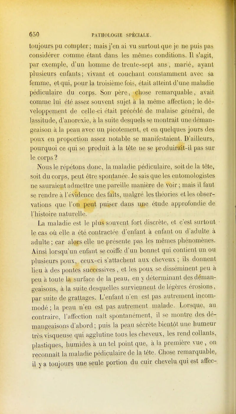 toujours pu compter; mais j'en ai vu surtout que je ne puis pas considérer comme étant dans les mêmes conditions. Il s'agit, par exemple, d'un homme de trente-sept ans, marié, ayant plusieurs enfants; vivant et couchant constamment avec sa femme, et qui, pour la troisième fois, était atteint d'une maladie pédiculaire du corps. Son père, chose remarquable, avait comme lui été assez souvent sujet à la même affection ; le dé- veloppement de celle-ci était précédé de malaise général, de lassitude, d'anorexie, à la suite desquels se montrait une déman- geaison à la peau avec un picotement, et en quelques jours des poux en proportion assez notable se manifestaient. D'ailleurs, pourquoi ce qui se produit à la tête ne se produirait-il pas sur le corps ? Nous le répétons donc, la maladie pédiculaire, soit de la tête, soit du corps, peut être spontanée. Je sais que les entomologistes ne sauraient admettre une pareille manière de voir ; mais il faut se rendre à l'évidence des faits, malgré les théories et les obser- vations que l'on peut puiser dans une étude approfondie de l'histoire naturelle. La maladie est le plus souvent fort discrète, et c'est surtout le cas où elle a été contractée d'enfant à enfant ou d'adulte à adulte ; car alors elle ne présente pas les mêmes phénomènes. Ainsi lorsqu'un enfant se coiffe d'un bonnet qui contient un ou plusieurs poux, ceux-ci s'attachent aux cheveux ; ils donnent lieu à des pontes successives, et les poux se disséminent peu à peu à toute la surface de la peau, en y déterminant des déman- geaisons, à la suite desquelles surviennent de légères érosions, par suite de grattages. L'enfant n'en est pas autrement incom- modé ; la peau n'en est pas autrement malade. Lorsque, au contraire, l'affection naît spontanément, il se montre des dé- mangeaisons d'abord ; puis la peau sécrète bientôt une humeur très visqueuse qui agglutine tous les cheveux, les rend collants, plastiques, humides à un tel point que, à la première vue , on reconnaît la maladie pédiculaire de la tête. Chose remarquable, il y a toujours une seule portion du cuir chevelu qui est affec-