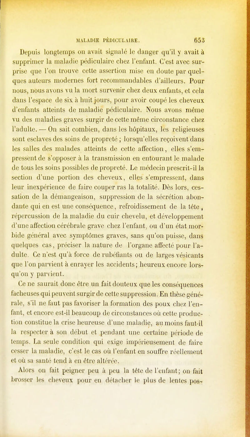 Depuis longtemps on avait signalé le danger qu'il y avait à supprimer la maladie pédiculaire chez l'enfant. C'est avec sur- prise que l'on trouve cette assertion mise en doute par quel- ques auteurs modernes fort recommandables d'ailleurs. Pour nous, nous avons vu la mort survenir chez deux enfants, et cela dans l'espace de six à huit jours, pour avoir coupé les cheveux d'enfants atteints de maladie pédiculaire. Nous avons même vu des maladies graves surgir de cette même circonstance chez l'adulte. — On sait combien, dans les hôpitaux, les religieuses sont esclaves des soins de propreté ; lorsqu'elles reçoivent dans les salles des malades atteints de cette affection, elles s'em- pressent de s'opposer à la transmission en entourant le malade de tous les soins possibles de propreté. Le médecin prescrit-il la section d'une portion des cheveux, elles s'empressent, dans leur inexpérience de faire couper ras la totalité. Dès lors, ces- sation de la démangeaison, suppression de la sécrétion abon- dante qui en est une conséquence, refroidissement de la tête , répercussion de la maladie du cuir chevelu, et développement d'une affection cérébrale grave chez l'enfant, ou d'un état mor- bide général avec symptômes graves, sans qu'on puisse, dans quelques cas, préciser la nature de l'organe affecté pour l'a- dulte. Ce n'est qu'à force de rubéfiants ou de larges vésicants que l'on parvient à enrayer les accidents; heureux encore lors- qu'on y parvient. Ce ne saurait donc être un fait douteux que les conséquences fâcheuses qui peuvent surgir de cette suppression. En thèse géné- rale, s'il ne faut pas favoriser la formation des poux chez l'en- fant, et encore est-il beaucoup de circonstances où cette produc- tion constitue la crise heureuse d'une maladie, au moins faut-il la respecter à son début et pendant une certaine période de temps. La seule condition qui exige impérieusement de faire cesser la maladie, c'est le cas où l'enfant en souffre réellement et où sa santé tend à en être altérée. Alors on fait peigner peu à peu la tête de l'enfant; on fait brosser les cheveux pour en détacher le plus de lentes pos-