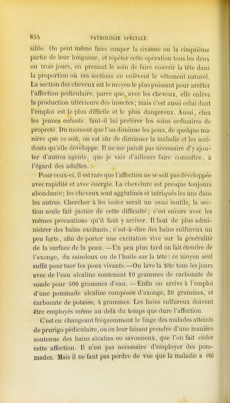 sible. On peut même faire couper la sixième ou la cinquième partie de leur longueur, et répéter cette opération tous les deux ou trois jours, en prenant le soin de faire couvrir la tête dans la proportion où ces sections en enlèvent le vêtement naturel. La section des cheveux est le moyen le plus puissant pour arrêter l'affection pédiculaire, parce que, avec les cheveux, elle enlève la production ultérieure des insectes; mais c'est aussi celui dont l'emploi est le plus difficile et le plus dangereux. Aussi, chez les jeunes enfants , faut-il lui préférer les soins ordinaires de propreté. Du moment que l'on diminue les poux, de quelque ma- nière que ce soit, on est sûr de diminuer la maladie et les acci- dents qu'elle développe. Il ne me paraît pas nécessaire d'y ajou- ter d'autres agents, que je vais d'ailleurs faire connaître, à l'égard des adultes. Pour ceux-ci, il estrare que l'affection ne se soit pas développée avec rapidité et avec énergie. La chevelure est presque toujours abondante; les cheveux sont agglutinés et intriqués les uns dans les autres. Chercher à les isoler serait un essai inutile, la sec- tion seule fait justice de cette difficulté ; c'est encore avec les mêmes précautions qu'il faut y arriver. Il faut de plus admi- nistrer des bains excitants, c'est-à-dire des bains sulfureux un peu forts, afin de porter une excitation vive sur la généralité de la surface de la peau. —Un peu plus tard on fait étendre de l'axonge, du saindoux ou de l'huile sur la tête : ce moyen seul suffit pour tuer les poux vivants,—On lave la tête tous les jours avec de l'eau alcaline contenant 10 grammes de carbonate de soude pour 500 grammes d'eau. — Enfin on arrive à l'emploi d'une pommade alcaline composée d'axonge, 30 grammes, et carbonate de potasse, k grammes. Les bains sulfureux doivent être employés même au delà du temps que dure l'affection. C'est en changeant fréquemment le linge des malades atteints de prurigo pédiculaire, ou en leur faisant prendre d'une manière soutenue des bains alcalins ou savonneux, que l'on fait céder cette affection. Il n'est pas nécessaire d'employer des pom- mades. Mais il ne faut pas perdre de vue que la maladie a été