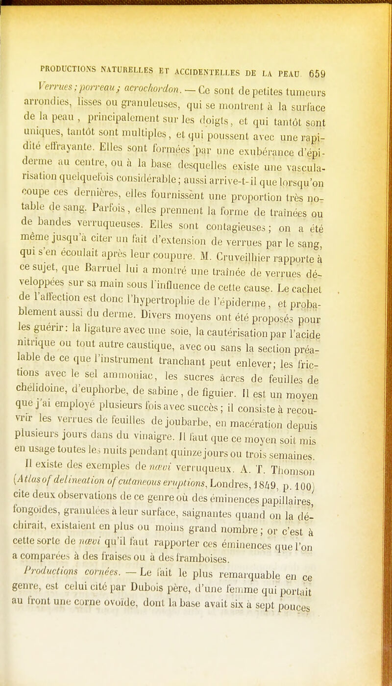 Verrues ïporrew} acrochordon. -Ce sont de petites tumeurs arrondies, lisses ou granuleuses, qui se montrent à la surface de la peau , principalement sur les doigts, et qui tantôt sont uniques, tantôt sont multiples, et qui poussent avec une rapi- dité ellrayante. Elles sont formées par une exubérance d épi- démie au centre, ou à la base desquelles existe une vascula- nsation quelquefois considérable ; aussi arrive-t-il que lorsqu'on coupe ces dernières, elles fournissènt une proportion très no- table de sang. Parfois, elles prennent la forme de traînées ou de bandes verruqueuses. Elles sont contagieuses; on a été même jusqu'à citer un fait d'extension de verrues par le sang qui s'en écoulait après leur coupure. M. Cruveilbier rapporte à ce sujet, que Barruel lui a monlré une traînée de verrues dé- veloppées sur sa main sous lïnfluence de cette cause. Le cachet de l'affection est donc l'hypertrophie de l'épiderme, et proba- blement aussi du derme. Divers moyens ont été proposés pour les guenr: la ligature avec une soie, la cautérisation par l'acide nitrique ou tout autre caustique, avec ou sans la section préa- lable de ce que l'instrument tranchant peut enlever; les fric- tions avec le sel ammoniac, les sucres àcres de feuilles de chéhdoine, d'euphorbe, de sabine , de figuier. Il est un moven que j'ai employé plusieurs fois avec succès ; il consiste à recou- vrir les verrues de feuilles de joubarbe, en macération depuis plusieurs jours dans du vinaigre. 11 faut que ce moyen soit mis en usage toutes les nuits pendant quinze jours ou trois semaines. 11 existe des exemples de nam verruqueux. A. T. Thomson [Atlusof delineationofeutaneous éruptions, Londres, I8Z19, p. 100) cite deux observations de ce genre où des éminences papillaires, fongoid.es, granulées «à leur surface, saignantes quand on la dé- chirait, existaient en plus ou moins grand nombre ; or c'est à cette sorte de nœvi qu'il faut rapporter ces éminences que l'on a comparées à des fraises ou à des framboises. Productions cornées. — Le l'ait le plus remarquable en ce genre, est celui cité par Dubois père, d'une femme qui portait au front une corne ovoïde, dont la base avait six à sept pouces