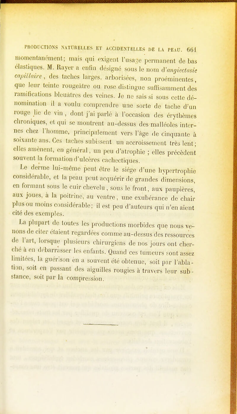 momentanément; mais qui exigent l'usage permanent de bas élastiques. M. Rayer a enfin désigné sous le nom d'angiectasie capillaire, des taches larges, arborisées, non proéminentes, que leur teinte rougeàtre ou rose distingue suffisamment des ramifications bleuâtres des veines. Je ne sais si sous cette dé- nomination il a voulu comprendre une sorte de tache d'un rouge lie de vin, dont j'ai parlé à l'occasion des érythèmes chroniques, et qui se montrent au-dessus des malléoles inter- nes chez l'homme, principalement vers l'âge de cinquante à soixante ans. Ces taches subissent un accroissement très lent; elles amènent, en général, un peu d'atrophie ; elles précèdent souvent la formation d'ulcères cachectiques. Le derme lui-même peut être le siège d'une hvpertrophie considérable, et la peau peut acquérir de grandes dimensions, en formant sous le cuir chevelu , sous le front, aux paupières,' aux joues, à la poitrine, au ventre, une exubérance de chair plus ou moins considérable; il est peu d'auteurs qui n'en aient cité des exemples. La plupart de toutes les productions morbides que nous ve- nons de citer étaient regardées comme au-dessus des ressources de l'art, lorsque plusieurs chirurgiens de nos jours ont cher- ché à en débarrasser les enfants. Quand ces tumeurs sont assez limitées, la guérison en a souvent été obtenue, soit par l'abla- tion, soit en passant des aiguilles rougies à travers leur sub- stance, soit par la compression.