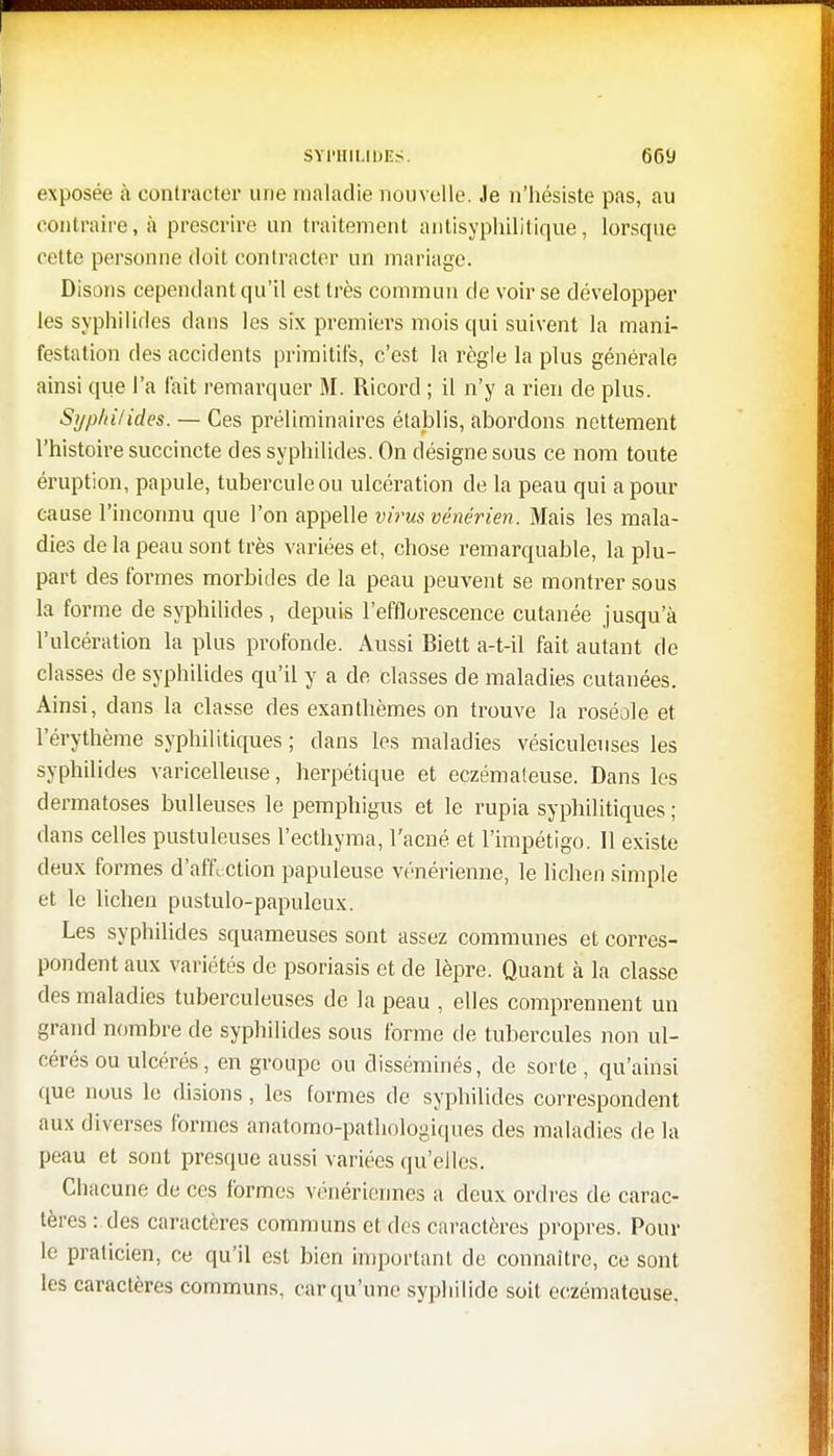 exposée à contracter une maladie nouvelle. Je ri'hésiste pas, au contraire, à prescrire un traitement antisyphilitique, lorsque cette personne doit contracter un mariage. Disons cependant qu'il est très commun de voir se développer les syphilides dans les six premiers mois qui suivent la mani- festation des accidents primitifs, c'est la règle la plus générale ainsi que l'a fait remarquer M. Ricord ; il n'y a rien de plus. Syp/n/ides. — Ces préliminaires établis, abordons nettement l'histoire succincte des syphilides. On désigne sous ce nom toute éruption, papule, tubercule ou ulcération de la peau qui a pour cause l'inconnu que l'on appelle virus vénérien. Mais les mala- dies de la peau sont très variées et, chose remarquable, la plu- part des formes morbides de la peau peuvent se montrer sous la forme de syphilides, depuis l'efflorescence cutanée jusqu'à l'ulcération la plus profonde. Aussi Biett a-t-il fait autant de classes de syphilides qu'il y a de classes de maladies cutanées. Ainsi, dans la classe des exanthèmes on trouve la roséole et l'érythème syphilitiques ; dans les maladies vësiculeuses les syphilides varicelleuse, herpétique et eczémateuse. Dans les dermatoses huileuses le pemphigus et le rupia syphilitiques ; dans celles pustuleuses l'ecthyma, l'acné et l'impétigo. Il existe deux formes d'affection papuleuse vénérienne, le lichen simple et le lichen pustulo-papuleux. Les syphilides squameuses sont assez communes et corres- pondent aux variétés de psoriasis et de lèpre. Quant à la classe des maladies tuberculeuses de la peau , elles comprennent un grand nombre de syphilides sous forme de tubercules non ul- cérés ou ulcérés, en groupe ou disséminés, de sorte, qu'ainsi que nous le disions, les formes de syphilides correspondent aux diverses formes anatomo-pathologiques des maladies de la peau et sont presque aussi variées qu'elles. Chacune de ces formes vénériennes a deux ordres de carac- tères : des caractères communs et des caractères propres. Pour le praticien, ce qu'il est bien important de connaître, ce sont les caractères communs, car qu'une syphilide soit eczémateuse.