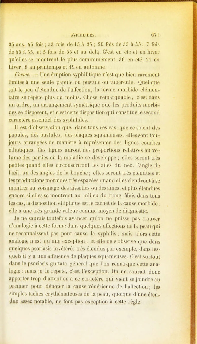 35 ans, /|5 fois; 33 fuis de 15 à 25 ; 29 fois de 35 à.45; 7 fois de U5 à 55, et 5 fois de 55 et au delà. C'est en été et en hiver qu'elles se montrent le plus communément, 36 en été, 21 en hiver, 8 au printemps et 19 en automne. Forme. — Une éruption syphilitique n'est que Dieu rarement limitée à une seule papule ou pustule ou tubercule. Quel que soit le peu d'étendue de l'affection, la forme morbide élémen- taire se répète plus ou moins. Chose remarquable , c'est dans un ordre, un arrangement symétrique que les produits morbi- des se disposent, et c'est cette disposition qui constitue le second caractère essentiel des syphilides. 11 est d'observation que, dans tous ces cas, que ce soient des papules, des pustules , des plaques squameuses, elles sont tou- jours arrangées de manière à représenter des lignes courbes elliptiques. Ces lignes auront des proportions relatives au vo- lume des parties où la maladie se développe ; elles seront très petites quand elles circonscriront les ailes du nez, l'angle de l'œil, un des angles de la bouche ; elles seront très étendues et les productions morbides très espacées quand elles viendront à se montrer au voisinage des aisselles ou des aines, et plus étendues encore si elles se montrent au milieu du tronc. Mais dans tous les cas, la disposition elliptique est le cachet de la cause morbide ; elle a une très grande valeur comme moyen de diagnostic. Je ne saurais toutefois avancer qu'on ne puisse pas trouver d'analogie à cette forme dans quelques affections de la peau qui ne reconnaissent pas pour cause la syphilis ; mais alors cette analogie n'est qu'une exception , et elle ne s'observe que dans quelques psoriasis invétérés très étendus par exemple, dans les- quels il y a une affluence de plaques squameuses. C'est surtout dans le psoriasis guttata général que l'on remarque cette ana- logie; mais je le répète, c'est l'exception. On ne saurait donc apporter trop d'attention à ce caractère qui vient se joindre au premier pour dénoter la cause vénérienne de l'affection ; les simples taches érythémateuses de la peau, quoique d'une éten- due assez notable, ne font pas exception à cette règle.