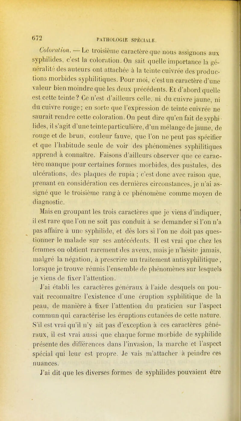 Coloration. —La troisième caractère que nous assignons aux syphilides, c'est la coloration. On sait quelle importance la gé- néralité des auteurs ont attachée a la teinte cuivrée des produc- tions morbides syphilitiques. Pour moi, c'est un caractère d'une valeur bien moindre que les deux précédents. Et d'abord quelle est cette teinte? Ce n'est d'ailleurs celle, ni du cuivre jaune, ni du cuivre rouge; en sorte que l'expression de teinte cuivrée ne saurait rendre cette coloration. On peut dire qu'en fait de syphi lides, il s'agit d'une teinteparticulière, d'un mélange de jaune, de rouge et de brun, couleur fauve, que l'on ne peut pas spécifier et que l'habitude seule de voir des phénomènes syphilitiques apprend à connaître. Faisons d'ailleurs observer que ce carac- tère manque pour certaines formes morbides, des pustules, des ulcérations, des plaques de rupia ; c'est donc avec raison que, prenant en considération ces dernières circonstances, je n'ai as- signé que le troisième rang à ce phénomène comme moyen de diagnostic. Mais en groupant les trois caractères que je viens d'indiquer, il est rare que l'on ne soit pas conduit à se demander si l'on n'a pas affaire à une syphilide, et dès lors si l'on ne doit pas ques- tionner le malade sur ses antécédents. Il est vrai que chez les femmes on obtient rarement des aveux, mais je n'hésite jamais, malgré la négation, à prescrire un traitement antisyphilitique, lorsque je trouve réunis l'ensemble de phénomènes sur lesquels je viens de fixer l'attention. J'ai établi les caractères généraux à l'aide desquels on pou- vait reconnaître l'existence d'une éruption syphilitique de la peau, de manière à fixer l'attention du praticien sur l'aspect commun qui caractérise les éruptions cutanées de cette nature. S'il est vrai qu'il n'y ait pas d'exception à ces caractères géné- raux, il est vrai aussi que chaque forme morbide de syphilide présente des différences dans l'invasion, la marche et l'aspect spécial qui leur est propre. Je vais m'attacher à peindre ces nuances. J'ai dit que les diverses formes de syphilid.es pouvaient être