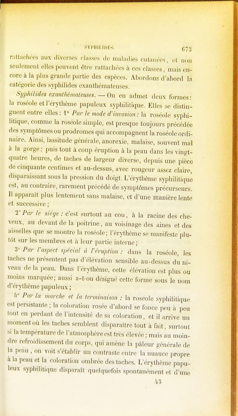 rottaehées aux diverses classes de maladie.-! cutanées, et non seulement elles peuvent être rattachées à ces classes, mais en- core à la plus grande partie des espèces. Abordons d'abord là catégorie des syphilides exanthémateuses. Syphilides exanthémateuses. — On en admet deux formes: la roséole etl'érythème papuleux syphilitique. Elles se distin- guent entre elles : 1° Par le mode d'invasion: la roséole syphi- litique, comme la roséole simple, est presque toujours précédée des symptômes ou prodromes qui accompagnent la roséole ordi- naire. Ainsi, lassitude générale, anorexie, malaise, souvent mal à la gorge; puis tout à coup éruption à la peau dans les vingt- quatre heures, de taches de largeur diverse, depuis une pièce fie cinquante centimes et au-dessus, avec rougeur assez claire, disparaissant sous la pression du doigt. L'érythème syphilitique est, au contraire, rarement précédé de symptômes précurseurs. Il apparaît plus lentement sans malaise, et d'une manière lente et successive ; V Par le siège : c'est surtout au cou, à la racine des che- veux, au devant de la poitrine, au voisinage des aines et des aisselles que se montre la roséole; l'érythème se manifeste plu- tôt sur les membres et à leur partie interne ; 3» Par l'aspect spécial à l'éruption : dans la roséole, les taches ne présentent pas d'élévation sensible au-dessus du ni- veau de la peau. Dans l'érythème, celte élévation est plus ou moins marquée; aussi a-t-on désigné cette forme sous le nom d'érythème papuleux ; h Par la marche et la terminaison : la roséole syphilitique est persistante ; la coloration rosée d'abord se fonce peu à peu tout en perdant de l'intensité de sa coloration, et il arrive un moment où les taches semblent disparaître tout à fait, surtout si la température de l'atmosphère est très élevée ; mais au moin- dre refroidissement du corps, qui amène la pâleur générale de la peau , on voit s'établir un contraste entre la nuance propre à la peau et la coloration ombrée des taches. L'érythème papu- leux syphilitique disparaît quelquefois spontanément et d'une A3