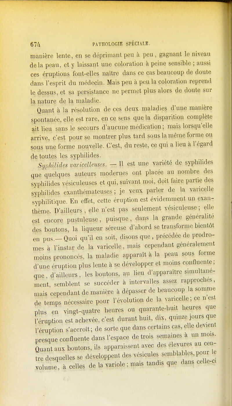 manière lente, en se déprimant peu à peu, gagnant le niveau delà peau, et y laissant une coloration à peine sensible ; aussi ces éruptions font-elles naître dans ce cas beaucoup de doute dans l'esprit du médecin. Mais peu à peu la coloration reprend le dessus, et sa persistance ne permet plus alors de doute sur la nature de la maladie. Quant à la résolution de ces deux maladies d'une manière spontanée, elle est rare, en ce sens que la disparition complète ait lieu sans le secours d'aucune médication ; mais lorsqu'elle arrive, c'est pour se montrer plus tard sous la même forme ou sous une forme nouvelle. C'est, du reste, ce qui a lieu à l'égard de toutes les sypbilides. Syphilides varicelleuses. — 11 est une variété de sypbilides que quelques auteurs modernes ont placée au nombre des sypbilides vésiculeuses et qui, suivant moi, doit faire partie des sypbilides exanthémateuses ; je veux parler de la varicelle syphilitique. En effet, cette éruption est évidemment un exan- thème. D'ailleurs , elle n'est pas seulement vésiculeuse ; elle est encore pustuleuse, puisque, dans la grande généralité des boutons, la liqueur séreuse d'abord se transforme bientôt en pus.- Quoi qu'il en soit, disons que , précédée de prodro- mes à l'instar de la varicelle, mais cependant généralement moins prononcés, la maladie apparaît à la peau sous forme d'une éruption plus lente à se développer et moins confluente ; que d'ailleurs, les boutons, au lieu d'apparaître simultané- ment, semblent se succéder à intervalles assez rapproches, mais cependant de manière à dépasser de beaucoup la somme de temps nécessaire pour l'évolution de la varicelle; ce n est plus en vingt-quatre heures ou quarante-huit heures que l'éruption est achevée, c'est durant huit, dix, quinze jours que l'éruption s'accroît; de sorte que dans certains cas, elle devient presque confluente dans l'espace de trois semaines à un mois. Quant aux boutons, ils apparaissent avec des élevures au cen- tre desquelles se développent des T^.W*^ volume, à celles de la variole ; mais tandis que dans cellc-c,