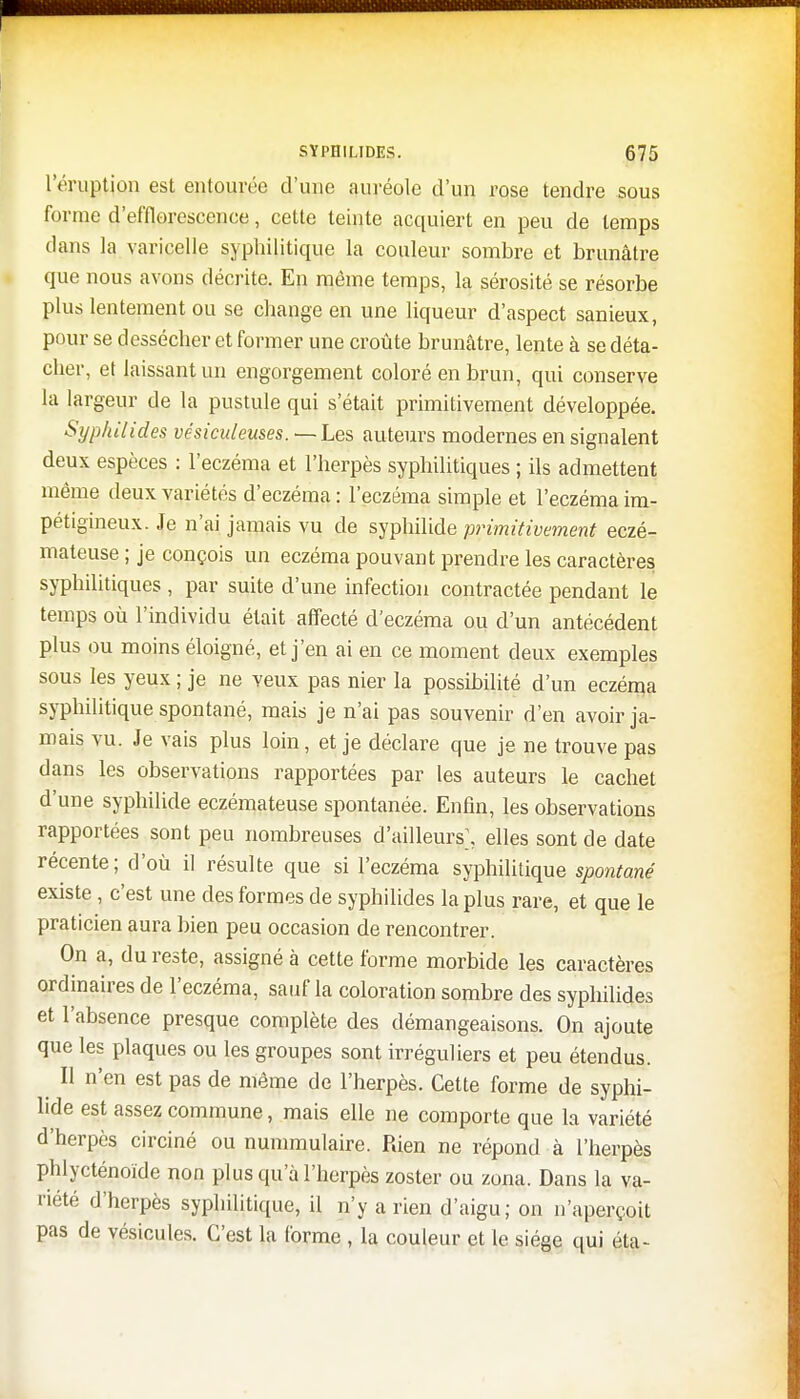 l'éruption est entourée d'une auréole d'un rose tendre sous forme d'efflorescenee, cette teinte acquiert en peu de temps dans la varicelle syphilitique la couleur sombre et brunâtre que nous avons décrite. En même temps, la sérosité se résorbe plus lentement ou se change en une liqueur d'aspect sanieux, pour se dessécher et former une croûte brunâtre, lente à se déta- cher, et laissant un engorgement coloré en brun, qui conserve la largeur de la pustule qui s'était primitivement développée. Syphilides vêsiculeuses. — Les auteurs modernes en signalent deux espèces : l'eczéma et l'herpès syphilitiques ; ils admettent même deux variétés d'eczéma : l'eczéma simple et l'eczéma im- pétigineux. Je n'ai jamais vu de syphilide primitivement eczé- mateuse ; je conçois un eczéma pouvant prendre les caractères syphilitiques , par suite d'une infection contractée pendant le temps où l'individu était affecté d'eczéma ou d'un antécédent plus ou moins éloigné, et j'en ai en ce moment deux exemples sous les yeux ; je ne veux pas nier la possibilité d'un eczéma syphilitique spontané, mais je n'ai pas souvenir d'en avoir ja- mais vu. Je vais plus loin, et je déclare que je ne trouve pas dans les observations rapportées par les auteurs le cachet d'une syphilide eczémateuse spontanée. Enfin, les observations rapportées sont peu nombreuses d'ailleurs\ elles sont de date récente; d'où il résulte que si l'eczéma syphilitique spontané existe, c'est une des formes de syphilides la plus rare, et que le praticien aura bien peu occasion de rencontrer. On a, du reste, assigné à cette forme morbide les caractères ordinaires de l'eczéma, sauf la coloration sombre des syphilides et l'absence presque complète des démangeaisons. On ajoute que les plaques ou les groupes sont irréguliers et peu étendus. Il n'en est pas de même de l'herpès. Cette forme de syphi- lide est assez commune, mais elle ne comporte que la variété d'herpès circiné ou nummulaire. Rien ne répond à l'herpès phlyeténoïde non plus qu'à l'herpès zoster ou zona. Dans la va- riété d'herpès syphilitique, il n'y a rien d'aigu; on n'aperçoit pas de vésicules. C'est la forme , la couleur et le siège qui éta-