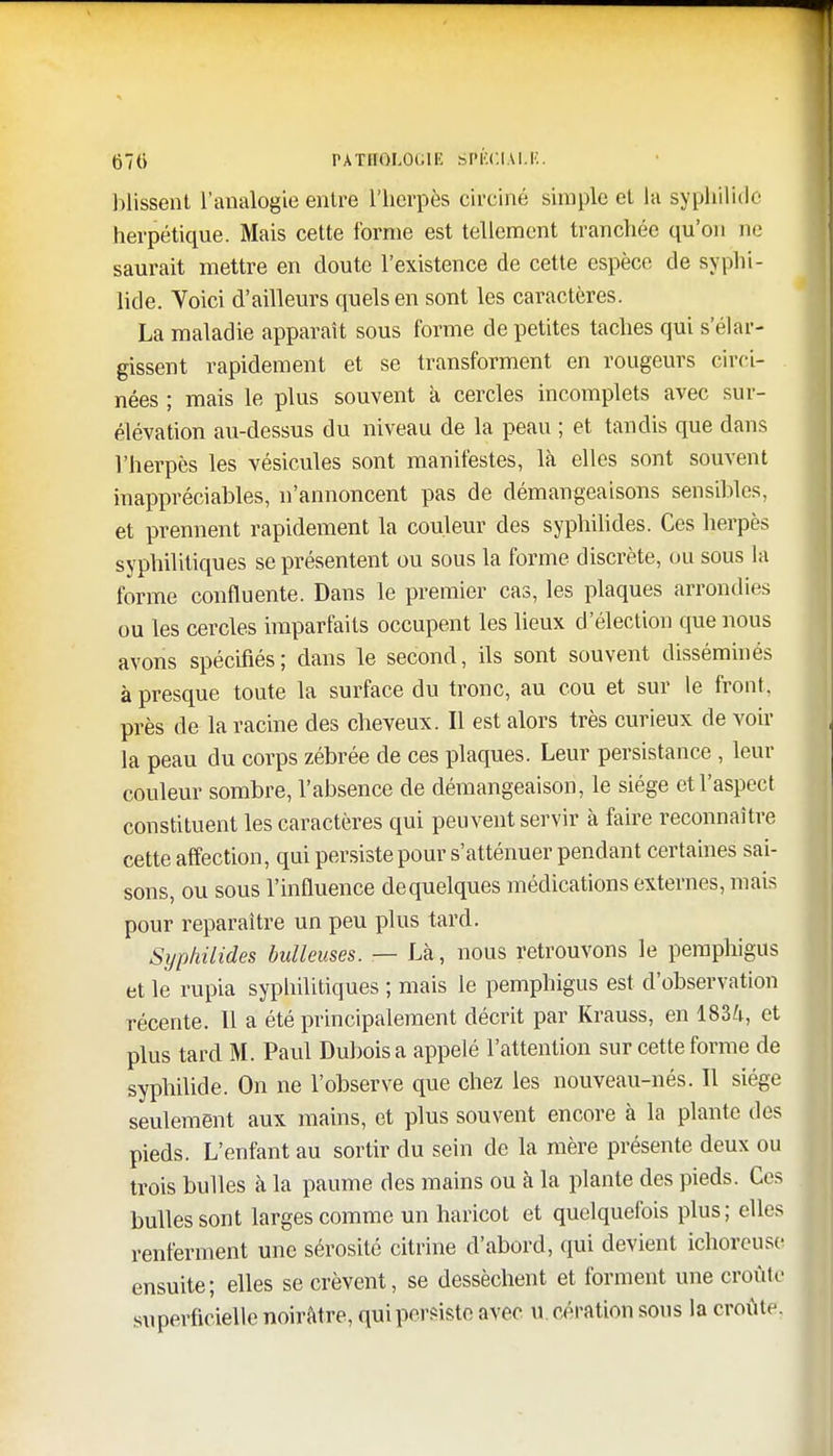 Missent l'analogie entre l'herpès circiné simple et la syphilide herpétique. Mais cette forme est tellement tranchée qu'on ne saurait mettre en cloute l'existence de cette espèce de syphi- lide. Voici d'ailleurs quels en sont les caractères. La maladie apparaît sous forme de petites taches qui s'élar- gissent rapidement et se transforment en rougeurs eirci- nées ; mais le plus souvent à cercles incomplets avec sur- élévation au-dessus du niveau de la peau ; et tandis que dans l'herpès les vésicules sont manifestes, la elles sont souvent inappréciables, n'annoncent pas de démangeaisons sensibles, et prennent rapidement la couleur des syphilides. Ces herpès syphilitiques se présentent ou sous la forme discrète, ou sous la forme confluente. Dans le premier cas, les plaques arrondies ou les cercles imparfaits occupent les lieux d'élection que nous avons spécifiés; dans le second, ils sont souvent disséminés à presque toute la surface du tronc, au cou et sur le front, près de la racine des cheveux. Il est alors très curieux de voir la peau du corps zébrée de ces plaques. Leur persistance , leur couleur sombre, l'absence de démangeaison, le siège et l'aspect constituent les caractères qui peuvent servir à faire reconnaître cette affection, qui persiste pour s'atténuer pendant certaines sai- sons, ou sous l'influence dequelques médications externes, mais pour reparaître un peu plus tard. Syphilides huileuses. — Là, nous retrouvons le pemphigus et le rupia syphilitiques ; mais le pemphigus est d'observation récente. 11 a été principalement décrit par Krauss, en 1834, et plus tard M. Paul Dubois a appelé l'attention sur cette forme de syphilide. On ne l'observe que chez les nouveau-nés. Il siège seulement aux mains, et plus souvent encore à la plante des pieds. L'enfant au sortir du sein de la mère présente deux ou trois bulles à la paume des mains ou à la plante des pieds. Ces bulles sont larges comme un haricot et quelquefois plus; elles renferment une sérosité citrine d'abord, qui devient ichorcuse ensuite; elles se crèvent, se dessèchent et forment une croûte superficielle noirâtre, qui persiste avec u cération sous la croûte.