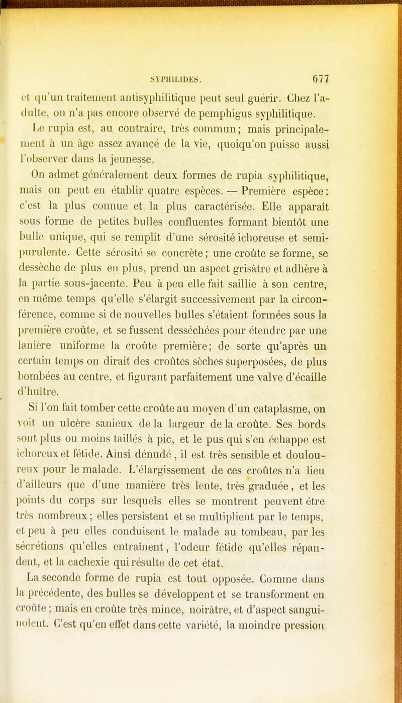 et qu'un traitement antisyphilitique peut seul guérir. Chez l'a- dulte, on n'a pas encore observé de pemphigus syphilitique. Le rupia est, au contraire, très commun; mais principale- ment à un âge assez avancé de la vie, quoiqu'on puisse aussi l'observer dans la jeunesse. On admet généralement deux formes de rupia syphilitique, mais on peut en établir quatre espèces. — Première espèce: c'est la plus connue et la plus caractérisée. Elle apparaît sous forme de petites bulles confluentes formant bientôt une huile unique, qui se remplit d'une sérosité ichoreuse et semi- purulente. Cette sérosité se concrète; une croûte se forme, se dessèche de plus en plus, prend un aspect grisâtre et adhère à la partie sous-jacente. Peu à peu elle fait saillie à son centre, en même temps qu'elle s'élargit successivement par la circon- férence, comme si de nouvelles bulles s'étaient formées sous la première croûte, et se fussent desséchées pour étendre par une lanière uniforme la croûte première; de sorte qu'après un certain temps on dirait des croûtes sèches superposées, de plus bombées au centre, et figurant parfaitement une valve d'écaillé d'huître. Si l'on fait tomber cette croûte au moyen d'un cataplasme, on voit un ulcère sanieux de la largeur de la croûte. Ses bords sont plus ou moins taillés à pic, et le pus qui s'en échappe est ichoreuxet fétide. Ainsi dénudé , il est très sensible et doulou- reux pour le malade. L'élargissement de ces croûtes n'a lieu d'ailleurs que d'une manière très lente, très graduée, et les points du corps sur lesquels elles se montrent peuvent être très nombreux ; elles persistent et se multiplient par le temps, et peu à peu elles conduisent le malade au tombeau, par les sécrétions qu'elles entraînent, l'odeur fétide qu'elles répan- dent, et la cachexie qui résulte de cet état. La seconde forme de rupia est tout opposée. Comme dans la précédente, des bulles se développent et se transforment en croûte ; mais en croûte très mince, noirâtre, et d'aspect sangui- nolent. C'est qu'en effet dans cette variété, la moindre pression