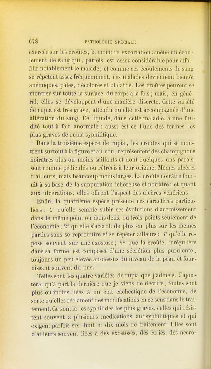 exercée sur les croûtes, la moindre excoriation amène un ('rou- lement de sang qui, parfois, est assez considérable pour affai- blir notablement le malade; et comme ces écoulements de sang se répètent assez fréquemment, ces malades deviennent bientôt anémiques, pâles, décolorés et blafards. Les croûtes peuvent se montrer sur toute la surface dû corps à la fois ; mais, en géné- ral, elles se développent d'une manière discrète. Cette variété de rupia est très grave, attendu qu'elle est accompagnée d'une altération du sang. Ce liquide, dans cette maladie, a une flui- dité tout à fait anormale : aussi est-ce l'une des formes les plus graves de rupia syphilitique. Dans la troisième espèce de rupia, les croûtes qui se mon- trent surtout à la figure et au cou, représentent des champignons noirâtres plus ou moins saillants et dont quelques uns parais- sent comme pédiculés ou rétrécis à leur origine. Mêmes ulcères d'ailleurs, mais beaucoup moins larges. La croûte noirâtre four- nit à sa base de la suppuration ichoreuse et noirâtre ; et quant aux ulcérations, elles offrent l'aspect des ulcères vénériens. Enfin, la quatrième espèce présente ces caractères particu- liers : 1° qu'elle semble subir ses évolutions d'accroissement dans le môme point ou dans deux ou trois points seulement de l'économie; 2° qu'elle s'accroît de plus en plus sur les mêmes parties sans se reproduire et se répéter ailleurs ; 3° qu'elle re- pose souvent sur une exostose ; U° que la croûte, irrégulière dans sa forme, est composée d'une sécrétion plus purulente , toujours un peu élevée au-dessus du niveau de la peau et four- nissant souvent du pus. Telles sont les quatre variétés de rupia que j'admets. J'ajou- terai qu'à part la dernière que je viens de décrire, toutes sont plus ou moins liées à un état cachectique de l'économie, de sorte qu'elles réclament des modifications en ce sens dans le trai- tement. Ce sont là les syphilides les plus graves, celles qui résis- tent souvent à plusieurs médications antisyphilitiques et qui exigent parfois six, huit et dix mois de traitement. Elles sont d'ailleurs souvent liées à des exostoses. des caries, des riêfcrô-