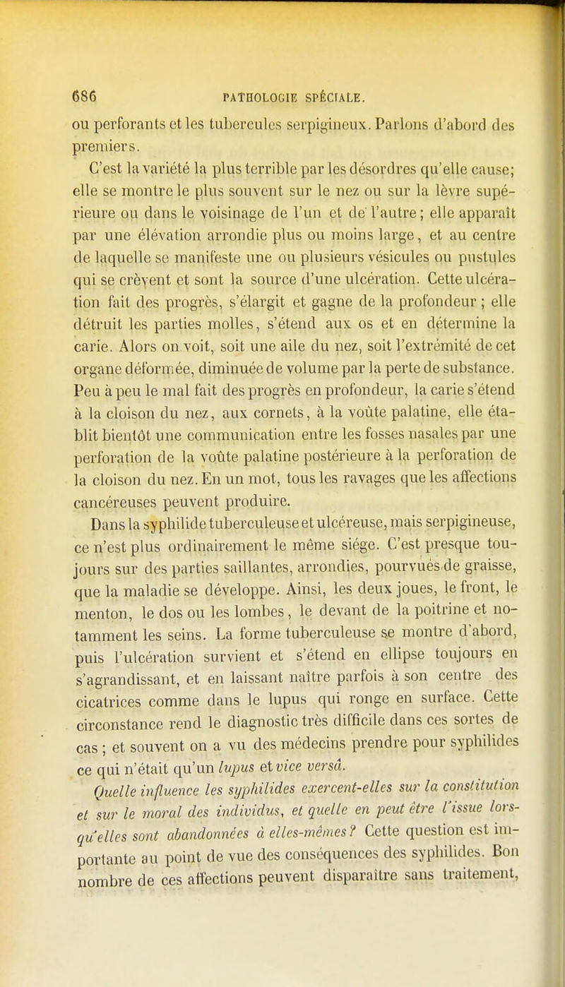 ou perforants et les tubercules serpigineux. Parlons d'abord des premiers. C'est la variété la plus terrible par les désordres qu'elle cause; elle se montre le plus souvent sur le nez ou sur la lèvre supé- rieure ou dans le voisinage de l'un et de l'autre; elle apparaît par une élévation arrondie plus ou moins large, et au centre de laquelle se manifeste une ou plusieurs vésicules ou pustules qui se crèvent et sont la source d'une ulcération. Cette ulcéra- tion fait des progrès, s'élargit et gagne de la profondeur ; elle détruit les parties molles, s'étend aux. os et en détermine la carie. Alors on voit, soit une aile du nez, soit l'extrémité de cet organe déformée, diminuée de volume par la perte de substance. Peu à peu le mal fait des progrès en profondeur, la carie s'étend à la cloison du nez, aux cornets, à la voûte palatine, elle éta- blit bientôt une communication entre les fosses nasales par une perforation de la voûte palatine postérieure à la perforation de la cloison du nez. En un mot, tous les ravages que les affections cancéreuses peuvent produire. Dans la syphilide tuberculeuse et ulcéreuse, mais serpigineuse, ce n'est plus ordinairement le même siège. C'est presque tou- jours sur des parties saillantes, arrondies, pourvuésde graisse, que la maladie se développe. Ainsi, les deux joues, le front, le menton, le dos ou les lombes, le devant de la poitrine et no- tamment les seins. La forme tuberculeuse se montre d'abord, puis l'ulcération survient et s'étend en ellipse toujours en s'agrandissant, et en laissant naître parfois à son centre des cicatrices comme dans le lupus qui ronge en surface. Cette circonstance rend le diagnostic très difficile dans ces sortes de cas ; et souvent on a vu des médecins prendre pour sypbilides ce qui n'était qu'un lupus et vice versa. Quelle influence les syphilides exercent-elles sur la constitution et sur le moral des individus, et quelle en peut être l'issue lors- quelles sont abandonnées à elles-mêmes? Cette question est im- portante au point de vue des conséquences des syphilides. Bon nombre de ces affections peuvent disparaître sans traitement,