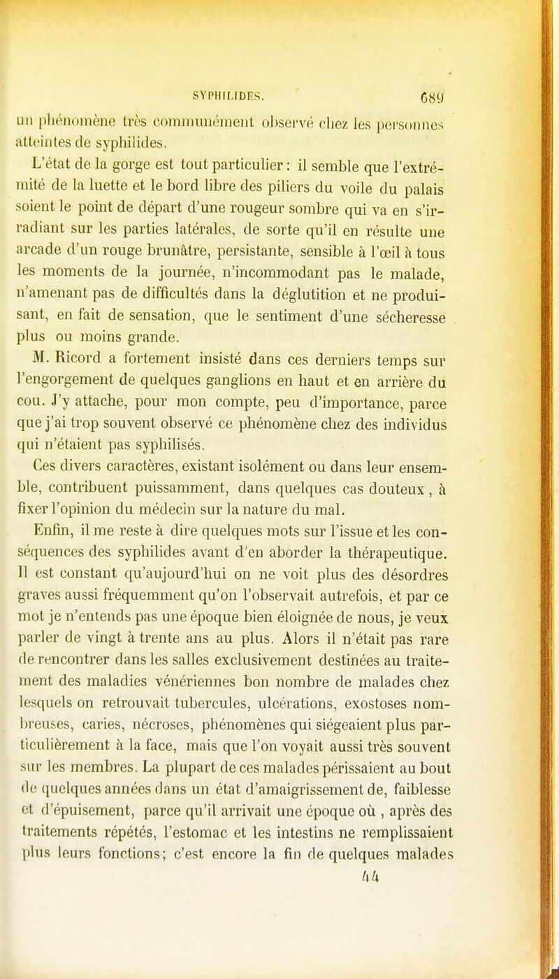 SYPHILTDES. G89 un phénomène très communément observé chez les personnes atteintes de syphilides. L'état de la gorge est tout particulier : il semble que l'extré- mité de la luette et le bord libre des piliers du voile du palais soient le point de départ d'une rougeur sombre qui va en s'ir- radiant sur les parties latérales, de sorte qu'il en résulte une arcade d'un rouge brunâtre, persistante, sensible à l'œil à tous les moments de la journée, n'incommodant pas le malade, n'amenant pas de difficultés dans la déglutition et ne produi- sant, en fait de sensation, que le sentiment d'une sécheresse plus ou moins grande. M. Ricord a fortement insisté dans ces derniers temps sur l'engorgement de quelques ganglions en haut et en arrière du cou. J'y attache, pour mon compte, peu d'importance, parce que j'ai trop souvent observé ce phénomène chez des individus qui n'étaient pas syphilisés. Ces divers caractères, existant isolément ou dans leur ensem- ble, contribuent puissamment, dans quelques cas douteux , à fixer l'opinion du médecin sur la nature du mal. Enfin, il me reste à dire quelques mots sur l'issue et les con- séquences des syphilides avant d'en aborder la thérapeutique. 11 est constant qu'aujourd'hui on ne voit plus des désordres graves aussi fréquemment qu'on l'observait autrefois, et par ce mot je n'entends pas une époque bien éloignée de nous, je veux parler de vingt à trente ans au plus. Alors il n'était pas rare de rencontrer dans les salles exclusivement destinées au traite- ment des maladies vénériennes bon nombre de malades chez lesquels on retrouvait tubercules, ulcérations, exostoses nom- breuses, caries, nécroses, phénomènes qui siégeaient plus par- ticulièrement à la face, mais que l'on voyait aussi très souvent sur les membres. La plupart de ces malades périssaient au bout de quelques années dans un état d'amaigrissement de, faiblesse et d'épuisement, parce qu'il arrivait une époque où , après des traitements répétés, l'estomac et les intestins ne remplissaient pins leurs fonctions; c'est encore la fin de quelques malades