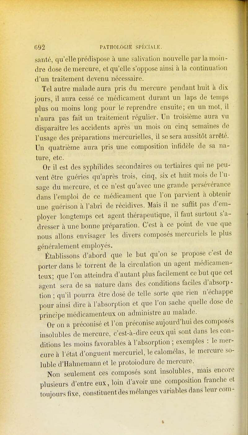 santé, qu'elle prédispose à une salivation nouvelle par la moin- dre dose de mercure, et qu'elle s'oppose ainsi à la continuation d'un traitement devenu nécessaire. Tel autre malade aura pris du mercure pendant huit à dix jours, il aura cessé ce médicament durant un laps de temps plus ou moins long pour le reprendre ensuite; en un mot, il n'aura pas fait un traitement régulier. Un troisième aura vu disparaître les accidents après un mois ou cinq semaines de l'usage des préparations mercurielles, il se sera aussitôt arrêté. Un quatrième aura pris une composition infidèle de sa na- ture, etc. Or il est des syphilides secondaires ou tertiaires qui ne peu- vent être guéries qu'après trois, cinq, six et huit mois de l'u- sage du mercure, et ce n'est qu'avec une grande persévérance dans l'emploi de ce médicament que l'on parvient à obtenir une guérison à l'abri de récidives. Mais il ne suffit pas d'em- ployer longtemps cet agent thérapeutique, il faut surtout s'a- dresser à une bonne préparation. C'est à ce point de vue que nous allons envisager les divers composés mercuriels le plus généralement employés. Établissons d'abord que le but qu'on se propose c'est de porter dans le torrent de la circulation un agent médicamen- teux; que l'on atteindra d'autant plus facilement ce but que cet agent sera de sa nature dans des conditions faciles d'absorp- tion ; qu'il pourra être dosé de telle sorte que rien n'échappe pour ainsi dire à l'absorption et que l'on sache quelle dose de principe médicamenteux on administre au malade. Or on a préconisé et l'on préconise aujourd'hui des composés insolubles de mercure, c'est-à-dire ceux qui sont dans les con- ditions les moins favorables à l'absorption ; exemples : le mer- cure à l'état d'onguent mercuriel, le calomélas, le mercure so- luble d'Hahnemann et le protoiodure de mercure. Non seulement ces composés sont insolubles, mais encore plusieurs d'entre eux, loin d'avoir une composition franche el toujours fixe, constituent des mélanges variables dans leur corn -