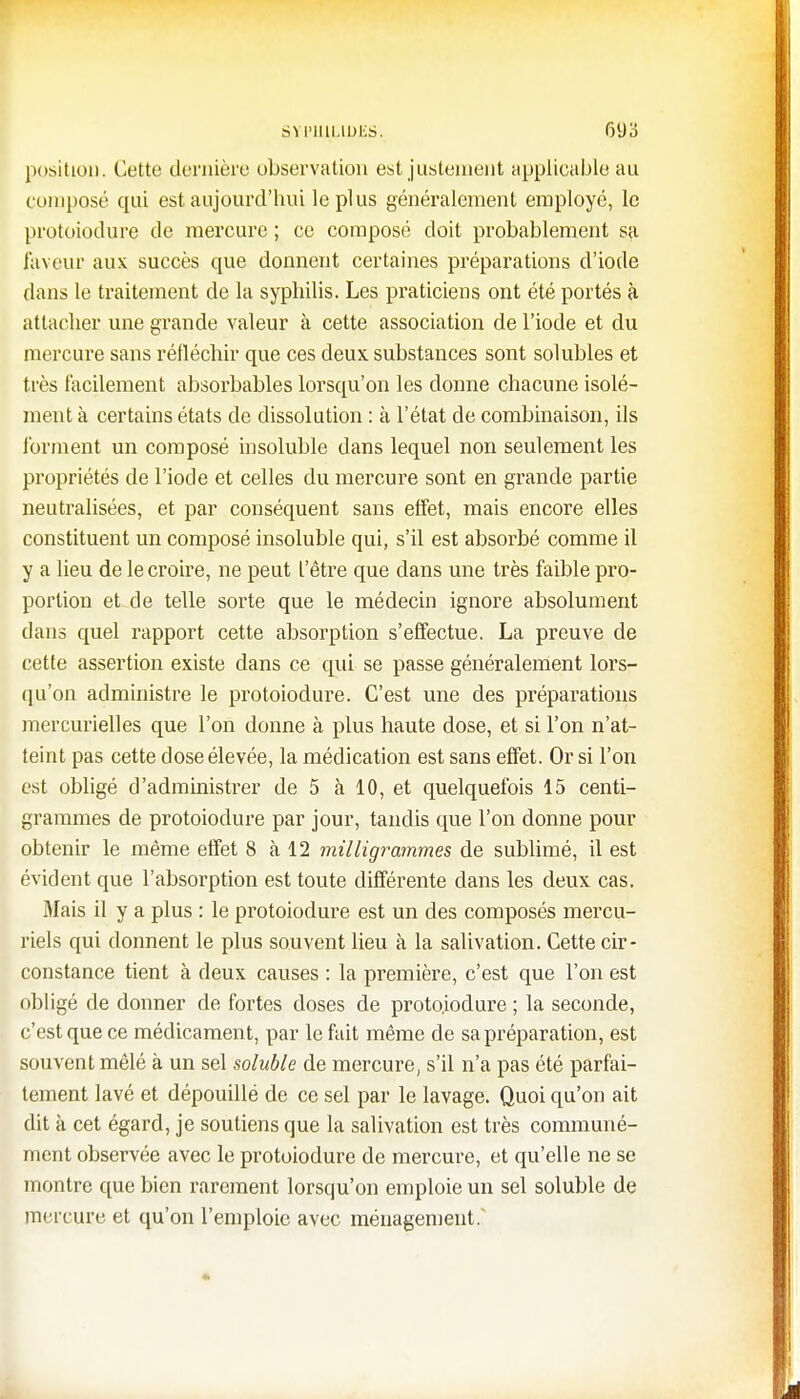 SYPHILIDJES. 6(Jd position. Cette dernière observation est justement applicable au composé qui est aujourd'hui le plus généralement employé, le protoiodure de mercure ; ce composé doit probablement sa laveur aux succès que donnent certaines préparations d'iode dans le traitement de la syphilis. Les praticiens ont été portés à attacher une grande valeur à cette association de l'iode et du mercure sans réfléchir que ces deux substances sont solubles et très facilement absorbables lorsqu'on les donne chacune isolé- ment à certains états de dissolution : à l'état de combinaison, ils tonnent un composé insoluble dans lequel non seulement les propriétés de l'iode et celles du mercure sont en grande partie neutralisées, et par conséquent sans effet, mais encore elles constituent un composé insoluble qui, s'il est absorbé comme il y a lieu de le croire, ne peut l'être que dans une très faible pro- portion et de telle sorte que le médecin ignore absolument dans quel rapport cette absorption s'effectue. La preuve de cette assertion existe dans ce qui se passe généralement lors- qu'on administre le protoiodure. C'est une des préparations mercurielles que l'on donne à plus haute dose, et si l'on n'at- teint pas cette dose élevée, la médication est sans effet. Or si l'on est obligé d'administrer de 5 à 10, et quelquefois 15 centi- grammes de protoiodure par jour, tandis que l'on donne pour obtenir le même effet 8 à 12 milligrammes de sublimé, il est évident que l'absorption est toute différente dans les deux cas. Mais il y a plus : le protoiodure est un des composés mercu- riels qui donnent le plus souvent lieu à la salivation. Cette cir- constance tient à deux causes : la première, c'est que l'on est obligé de donner de fortes doses de protoiodure ; la seconde, c'est que ce médicament, par le fait même de sa préparation, est souvent mêlé à un sel soluble de mercure, s'il n'a pas été parfai- tement lavé et dépouillé de ce sel par le lavage. Quoi qu'on ait dit à cet égard, je soutiens que la salivation est très communé- ment observée avec le protoiodure de mercure, et qu'elle ne se montre que bien rarement lorsqu'on emploie un sel soluble de mercure et qu'on l'emploie avec ménagement.