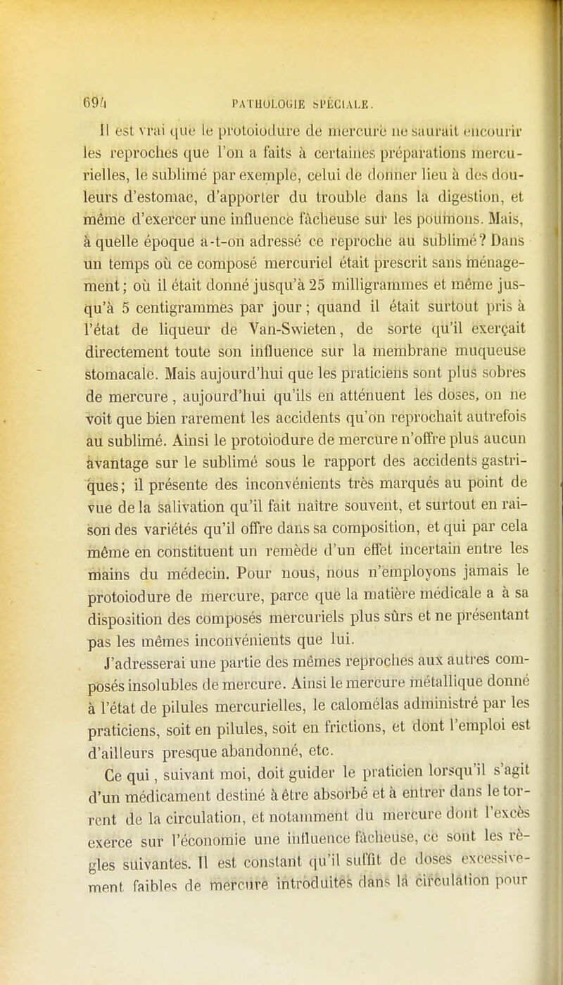 Il est \ rai qUfe le protoiodure de mercure ne saurait encourir les reproches que l'on a faits à certaines préparations mercu- rielles, le sublimé par exemple, celui de donner lieu à des dou- leurs d'estomac, d'apporter du trouble dans la digestion, et même d'exercer une influence fâcheuse sur les poumons. Mais, à quelle époque a-t-on adressé ce reproche au sublimé? Dans un temps où ce composé mercuriel était prescrit sans ménage- ment; où il était donné jusqu'à 25 milligrammes et même jus- qu'à 5 centigrammes par jour ; quand il était surtout pris à l'état de liqueur de Van-Swieten, de sorte qu'il exerçait directement toute son influence sur la membrane muqueuse stomacale. Mais aujourd'hui que les praticiens sont plus sobres de mercure, aujourd'hui qu'ils en atténuent les doses, on ne voit que bien rarement les accidents qu'on reprochait autrefois au sublimé. Ainsi le protoiodure de mercure n'offre plus aucun àvantage sur le sublimé sous le rapport des accidents gastri- ques; il présente des inconvénients très marqués au point de vue de la salivation qu'il fait naître souvent, et surtout en rai- son des variétés qu'il offre dans sa composition, et qui par cela même en constituent un remède d'un effet incertain entre les mains du médecin. Pour nous, nous n'employons jamais le protoiodure de mercure, parce que la matière médicale a à sa disposition des composés mercuriels plus sûrs et ne présentant pas les mêmes inconvénients que lui. J'adresserai une partie des mêmes reproches aux autres com- posés insolubles de mercure. Ainsi le mercure métallique donné à l'état de pilules mercurielles, le calomélas administré par les praticiens, soit en pilules, soit en frictions, et dont l'emploi est d'ailleurs presque abandonné, etc. Ce qui, suivant moi, doit guider le praticien lorsqu'il s'agit d'un médicament destiné à être absorbé et à entrer dans le tor- rent de la circulation, et notamment du mercure dont l'excès exerce sur l'économie une influence fâcheuse, ce sont les rè- gles suivantes. Tl est constant qu'il suffît de doses excessive- ment faibles de mercure introduites dans la circulation pour