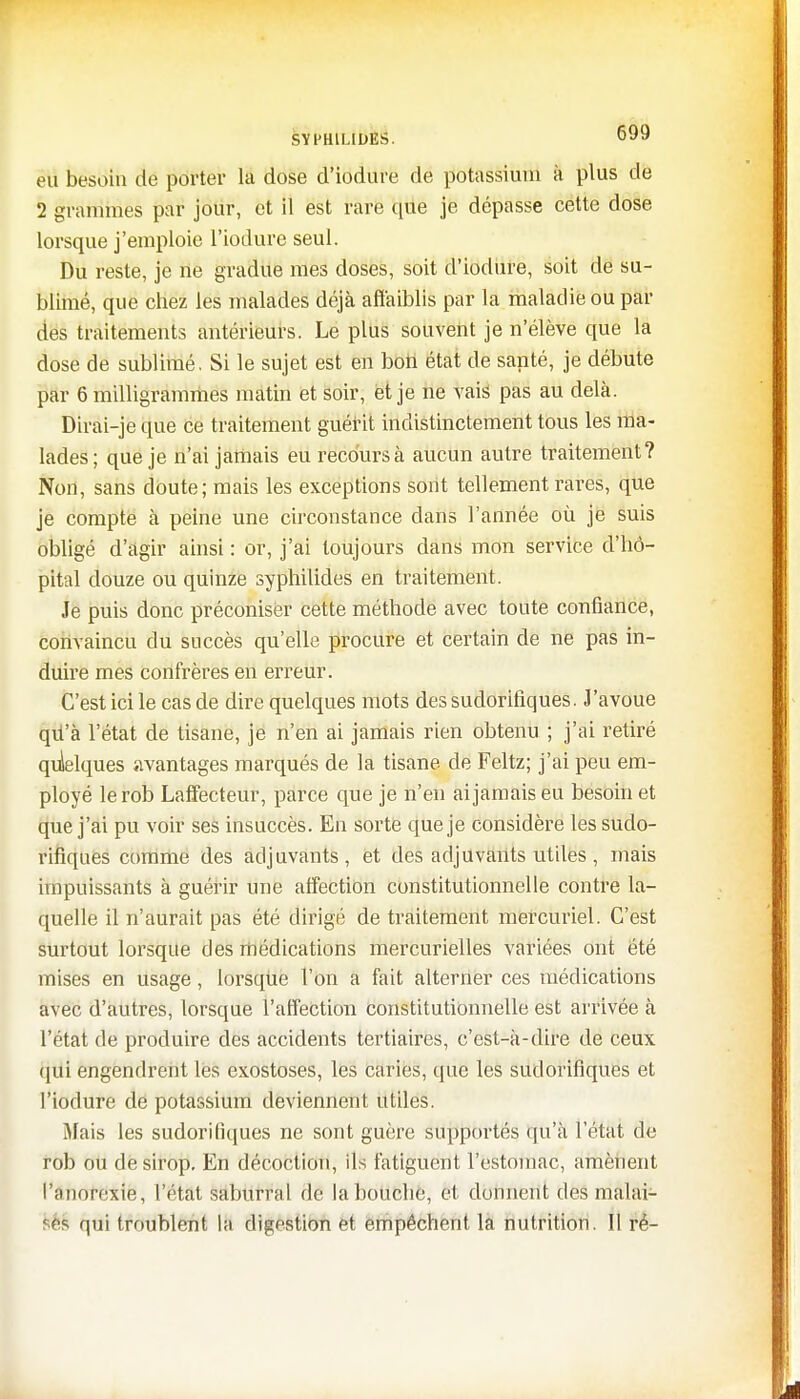 eu besoin de porter la dose d'iodure de potassium à plus de 2 grammes par jour, et il est rare que je dépasse cette dose lorsque j'emploie l'iodure seul. Du reste, je ne gradue mes doses, soit d'iodure, soit de su- blimé, que chez les malades déjà affaiblis par la maladie ou par des traitements antérieurs. Le plus souvent je n'élève que la dose de sublimé. Si le sujet est en bon état de santé, je débute par 6 milligrammes matin et soir, et je ne vais pas au delà. Dirai-je que ce traitement guérit indistinctement tous les ma- lades ; que je n'ai jamais eu recours à aucun autre traitement? Non, sans doute; mais les exceptions sont tellement rares, que je compte à peine une circonstance dans l'année où je suis obligé d'agir ainsi : or, j'ai toujours dans mon service d'hô- pital douze ou quinze syphilides en traitement. Je puis donc préconiser cette méthode avec toute confiance, convaincu du succès qu'elle procure et certain de ne pas in- duire mes confrères en erreur. C'est ici le cas de dire quelques mots des sudorifiques. J'avoue qû'à l'état de tisane, je n'en ai jamais rien obtenu ; j'ai retiré quelques avantages marqués de la tisane de Feltz; j'ai peu em- ployé lerob Laffecteur, parce que je n'en ai jamais eu besoin et que j'ai pu voir ses insuccès. En sorte que je considère les sudo- rifiques comme des adjuvants, et des adjuvants utiles , mais impuissants à guérir une affection constitutionnelle contre la- quelle il n'aurait pas été dirigé de traitement mercuriel. C'est surtout lorsque des médications mercurielles variées ont été mises en usage, lorsque l'on a fait alterner ces médications avec d'autres, lorsque l'affection constitutionnelle est arrivée à l'état de produire des accidents tertiaires, c'est-à-dire de ceux qui engendrent les exostoses, les caries, que les sudorifiques et l'iodure de potassium deviennent utiles. Mais les sudorifiques ne sont guère supportés qu'à l'état de rob ou de sirop. En décoction, ils fatiguent l'estomac, amènent, l'âhotëiie, l'état saburral de la bouche, et donnent des malai- '<îS qui troublent la digestion et empêchent la nutrition. Il ré-