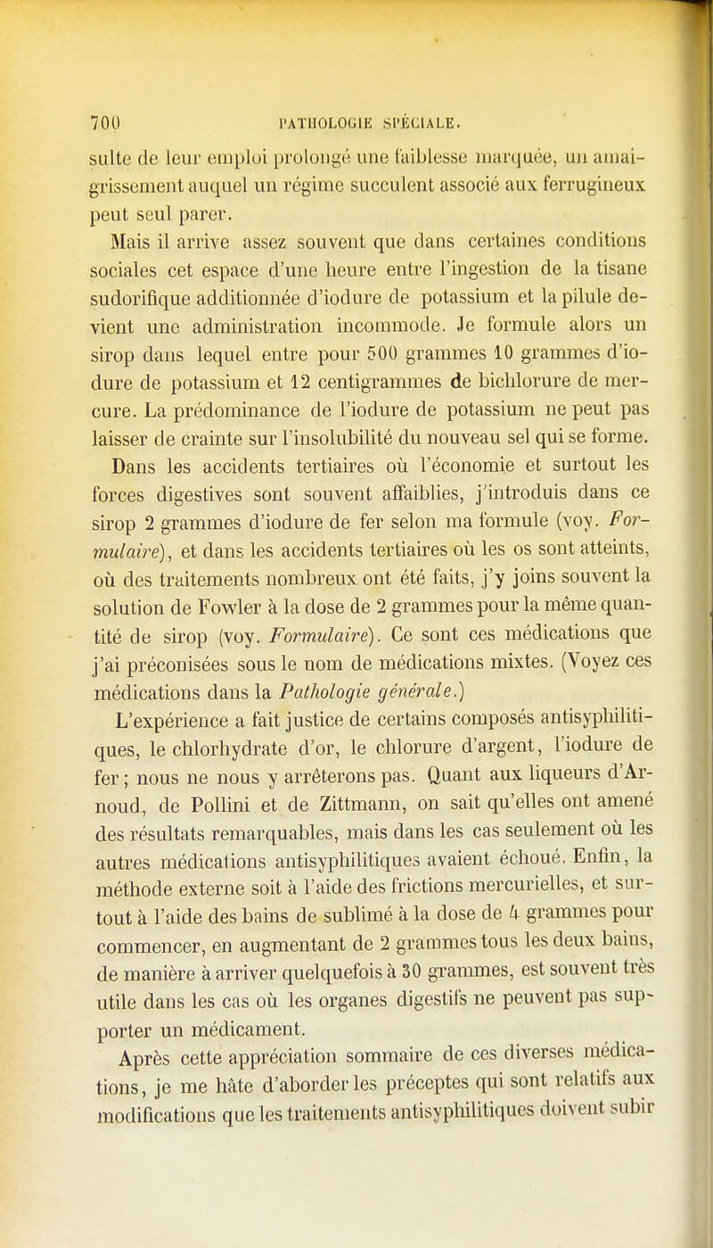 suite de leur emploi prolongé une faiblesse marquée, un amai- grissement auquel un régime succulent associé aux ferrugineux peut seul parer. Mais il arrive assez souvent que dans certaines conditions sociales cet espace d'une heure entre l'ingestion de la tisane sudorifique additionnée d'iodure de potassium et la pilule de- vient une administration incommode. Je formule alors un sirop dans lequel entre pour 500 grammes 10 grammes d'io- dure de potassium et 12 centigrammes de bichlorure de mer- cure. La prédominance de l'iodure de potassium ne peut pas laisser de crainte sur l'insolubilité du nouveau sel qui se forme. Dans les accidents tertiaires où l'économie et surtout les forces digestives sont souvent affaiblies, j'introduis dans ce sirop 2 grammes d'iodure de fer selon ma formule (voy. For- mulaire) , et dans les accidents tertiaires où les os sont atteints, où des traitements nombreux ont été faits, j'y joins souvent la solution de Fowler à la dose de 2 grammes pour la même quan- tité de sirop (voy. Formulaire). Ce sont ces médications que j'ai préconisées sous le nom de médications mixtes. (Voyez ces médications dans la Pathologie générale.) L'expérience a fait justice de certains composés antisyphiliti- ques, le chlorhydrate d'or, le chlorure d'argent, l'iodure de fer; nous ne nous y arrêterons pas. Quant aux liqueurs d'Ar- noud, de Pollini et de Zittmann, on sait qu'elles ont amené des résultats remarquables, mais dans les cas seulement où les autres médications antisyphilitiques avaient échoué. Enfin, la méthode externe soit à l'aide des frictions mercurielles, et sur- tout à l'aide des bains de sublimé à la dose de k grammes pour commencer, en augmentant de 2 grammes tous les deux bains, de manière à arriver quelquefois à 30 grammes, est souvent très utile dans les cas où les organes digestifs ne peuvent pas sup- porter un médicament. Après cette appréciation sommaire de ces diverses médica- tions, je me hâte d'aborder les préceptes qui sont relatifs aux modifications que les traitements antisyphilitiques doivent subir