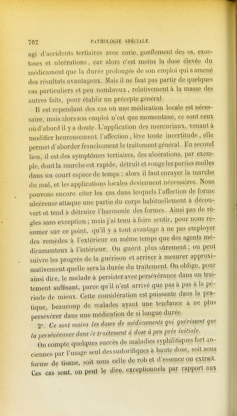 agi d'accidents tertiaires avec carie, gonflement des os, exos- toses et ulcérations, car alors c'est moins la dose élevée du médicament que la durée prolongée de son emploi qui a amené des résultats avantageux. Mais il ne faut pas partir de quelques cas particuliers et peu nombreux, relativement à la masse des autres faits, pour établir un précepte général. Il est cependant des cas où une médication locale est néces- saire, mais alors son emploi n'est que momentané, ce sont ceux où d'abord il y a doute. L'application des mercuriaux, venant à modifier heureusement l'affection, lève toute incertitude, elle permet d'aborder franchement le traitement général. En second lieu, il est des symptômes tertiaires, des ulcérations, par exem- ple, dont la marcheest rapide, détruit et ronge les parties molles dans un court espace de temps ; alors il faut enrayer la marche du mal, et les applications locales deviennent nécessaires. Nous pouvons encore citer les cas dans lesquels l'affection de tonne ulcéreuse attaque une partie du corps habituellement à décou- vert et tend à détruire l'harmonie des formes. Ainsi pas de rè- gles sans exception ; mais j'ai tenu à faire sentir, pour nous ré- sumer sur ce point, qu'il y a tout avantage à ne pas employer des remèdes à l'extérieur en même temps que des agents mé- dicamenteux à l'intérieur. On guérit plus sûrement; on peut suivre les progrès de la guérison et arriver à mesurer approxi- mativement quelle sera la durée du traitement. On oblige, pour ainsi dire, le malade à persister avec persévérance dans un trai- tement suffisant, parce qu'il n'est arrivé que pas à pas à la pé- riode de mieux. Cette considération est puissante dans la pra- tique, beaucoup de malades ayant une tendance a ne plus persévérer dans une médication de si longue durée. 2» Ce sont moins les doses de médicaments qui guérissent que la persévérance dans le traitement à dose à peu près initiale. On compte quelques succès de maladies syphilitiques fort an- ciennes par l'usage seul dessudorifiques à haute dose, soit .sous forme de tisane, soit sous celle de rob et d'essence ou extrait. Ces cas sont, on peut le dire, exceptionnels par rapport aux