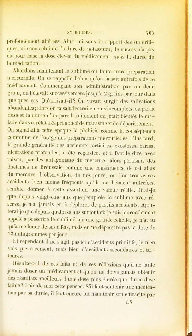 profondément altérées. Ainsi, ni sous le rapport des sudorifi- ques, ni sous celui de Piodure de potassium, le succès n'a pas eu pour base la dose élevée du médicament, mais la durée de la médication. Abordons maintenant le sublimé ou toute autre préparation mercurielle. On se rappelle l'abus qu'on faisait autrefois de ce médicament. Commençant son administration par un demi grain, on l'élevait successivement jusqu'à 2 grains par jour dans quelques cas. Qu'arrivait-il ? On voyait surgir des salivations abondantes ; alors on faisait des traitements incomplets, ou par la dose et la durée d'un pareil traitement on jetait bientôt le ma- lade dans un état très prononcé de marasme et de dépérissement. On signalait à cette époque la phthisie comme la conséquence commune de l'usage des préparations mercurielles. Plus tard, la grande généralité des accidents tertiaires, exostoses, caries, ulcérations profondes, a été regardée, et il faut le dire avec raison, par les antagonistes du mercure, alors partisans des doctrines de Broussais, comme une conséquence de cet abus du mercure. L'observation, de nos jours, où l'on trouve ces accidents bien moins fréquents qu'ils ne l'étaient autrefois, semble donner à cette assertion une valeur réelle. Dirai-je que depuis vingt-cinq ans que j'emploie le sublimé avec ré- serve, je n'ai jamais eu à déplorer de pareils accidents. Ajou- terai-je que depuis quatorze ans surtout où je suis journellement appelé à prescrire le sublimé sur une grande échelle, je n'ai eu qu'à me louer de ses effets, mais en ne dépassant pas la dose de 12 milligrammes par jour. Et cependant il ne s'agit pas ici d'accidents primitifs, je n'en vois que rarement, mais bien d'accidents secondaires et ter- tiaires. Résulte-t-il de ces faits et de ces réflexions qu'il ne faille jamais doser un médicament et qu'on ne doive jamais obtenir des résultats meilleurs d'une dose plus élevée que d'une dose faible? Loin de moi cette pensée. S'il faut soutenir une médica- tion par sa durée, il faut encore lui maintenir son efficacité par U5