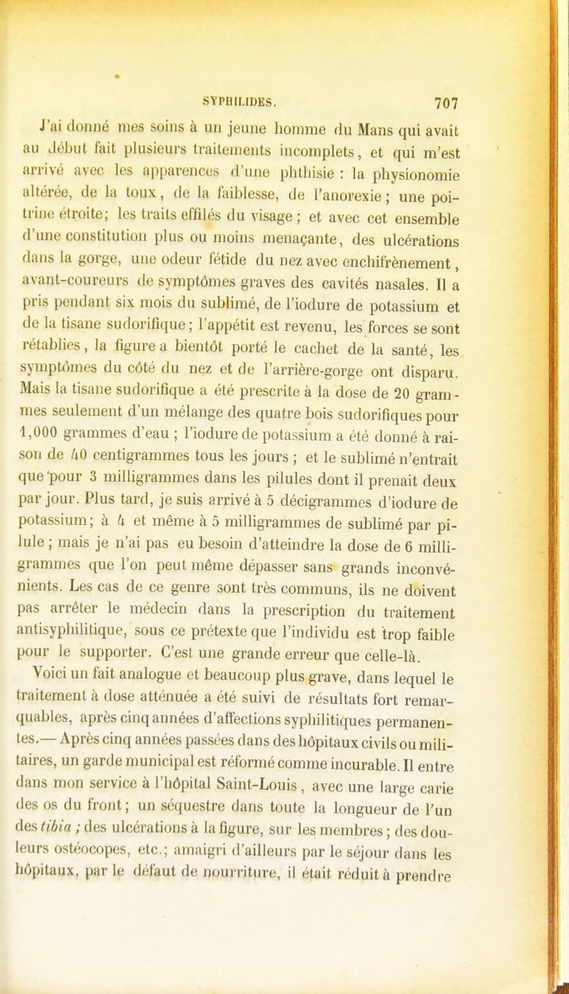 J'ai donné mes soins à un jeune homme du Mans qui avait au début fait plusieurs traitements incomplets, et qui m'est arrivé avec les apparences d'une phthisie : la physionomie altérée, de la toux, de la faiblesse, de l'anorexie; une poi- trine étroite; les traits effilés du visage ; et avec cet ensemble d'une constitution plus ou moins menaçante, des ulcérations dans la gorge, une odeur fétide du nez avec enchifrènement, avant-coureurs de symptômes graves des cavités nasales. Il a pris pendant six mois du sublimé, de l'iodure de potassium et de la tisane sudorifique ; l'appétit est revenu, les forces se sont rétablies, la figure a bientôt porté le cachet de la santé, les symptômes du côté du nez et de l'arrière-gorge ont disparu. Mais la tisane sudorifique a été prescrite à la dose de 20 gram - mes seulement d'un mélange des quatre bois sudorifiques pour 1,000 grammes d'eau ; l'iodure de potassium a été donné à rai- son de U0 centigrammes tous les jours ; et le sublimé n'entrait que 'pour 3 milligrammes dans les pilules dont il prenait deux par jour. Plus tard, je suis arrivé à 5 décigrammes d'iodure de potassium ; à U et même à 5 milligrammes de sublimé par pi- lule ; mais je n'ai pas eu besoin d'atteindre la dose de 6 milli- grammes que l'on peut même dépasser sans grands inconvé- nients. Les cas de ce genre sont très communs, ils ne doivent pas arrêter le médecin dans la prescription du traitement antisyphilitique, sous ce prétexte que l'individu est trop faible pour le supporter. C'est une grande erreur que celle-là. Voici un fait analogue et beaucoup plus grave, dans lequel le traitement à dose atténuée a été suivi de résultats fort remar- quables, après cinq années d'affections syphilitiques permanen- tes.— Après cinq années passées dans des hôpitaux civils ou mili- taires, un garde municipal est réformé comme incurable. Il entre dans mon service à l'hôpital Saint-Louis, avec une large carie des os du front ; un séquestre dans toute la longueur de l'un des tibia ; des ulcérations à la figure, sur les membres ; des dou- leurs ostéocopes, etc.; amaigri d'ailleurs par le séjour dans les hôpitaux, par le défaut de nourriture, il était réduit à prendre