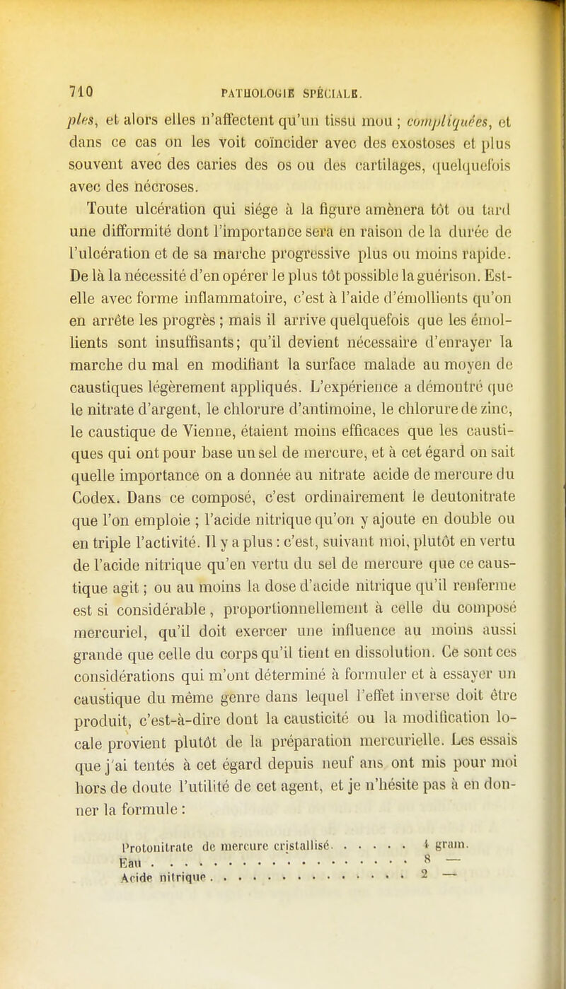 pies, et alors elles n'affectent qu'un tissu mou ; COrHpUquééS, et dans ce cas on les voit coïncider avec des exostoses et plus souvent avec des caries des os ou des cartilages, quelquefois avec des nécroses. Toute ulcération qui siège à la figure amènera tôt ou lard une difformité dont l'importance sera en raison de la durée de l'ulcération et de sa marche progressive plus ou moins rapide. De là la nécessité d'en opérer le plus tôt possible la guérison. Est- elle avec forme inflammatoire, c'est à l'aide d'émollients qu'on en arrête les progrès ; mais il arrive quelquefois que les émol- lients sont insuffisants; qu'il devient nécessaire d'enrayer la marche du mal en modifiant la surface malade au moyen de caustiques légèrement appliqués. L'expérience a démontré que le nitrate d'argent, le chlorure d'antimoine, le chlorure de zinc, le caustique de Vienne, étaient moins efficaces que les causti- ques qui ont pour base un sel de mercure, et à cet égard on sait quelle importance on a donnée au nitrate acide de mercure du Codex. Dans ce composé, c'est ordinairement le deulonitrate que l'on emploie ; l'acide nitrique qu'on y ajoute en double ou en triple l'activité. Tl y a plus : c'est, suivant moi, plutôt en vertu de l'acide nitrique qu'en vertu du sel de mercure que ce caus- tique agit ; ou au moins la dose d'acide nitrique qu'il renferme est si considérable, proportionnellement à celle du composé mercuriel, qu'il doit exercer une influence au moins aussi grande que celle du corps qu'il tient en dissolution. Ce sont ces considérations qui m'ont déterminé à formuler et à essayn mi caustique du même genre dans lequel l'effet inverse doit être produit, c'est-à-dire dont la causticité ou la modification lo- cale provient plutôt de la préparation mercurielle. Les essais que j'ai tentés à cet égard depuis neuf ans ont mis pour moi hors de doute l'utilité de cet agent, et je n'hésite pas à en don- ner la formule : l'rotouitrate de mercure cristallisé f grain. Èàil • • • » ^ • 8 — Acide nitrique 2