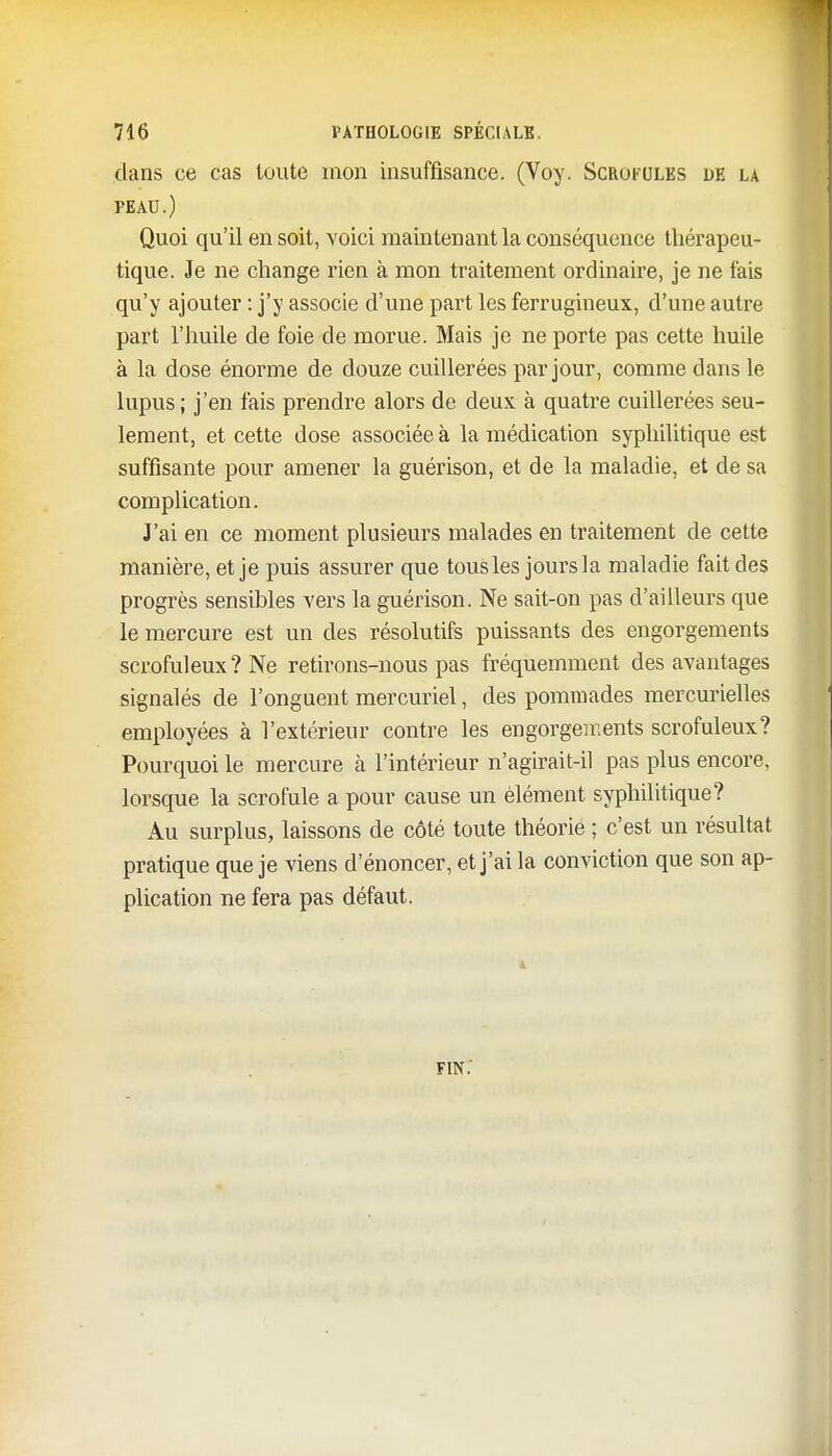 clans ce cas toute mon insuffisance. (Voy. Scrofules de la PEAU.) Quoi qu'il en soit, voici maintenant la conséquence thérapeu- tique. Je ne change rien à mon traitement ordinaire, je ne fais qu'y ajouter : j'y associe d'une part les ferrugineux, d'une autre part l'huile de foie de morue. Mais je ne porte pas cette huile à la dose énorme de douze cuillerées par jour, comme dans le lupus; j'en fais prendre alors de deux à quatre cuillerées seu- lement, et cette dose associée à la médication syphilitique est suffisante pour amener la guérison, et de la maladie, et de sa complication. J'ai en ce moment plusieurs malades en traitement de cette manière, et je puis assurer que tous les jours la maladie fait des progrès sensibles vers la guérison. Ne sait-on pas d'ailleurs que le mercure est un des résolutifs puissants des engorgements scrofuleux? Ne retirons-nous pas fréquemment des avantages signalés de l'onguent mercuriel, des pommades mercurielles employées à l'extérieur contre les engorgements scrofuleux? Pourquoi le mercure à l'intérieur n'agirait-il pas plus encore, lorsque la scrofule a pour cause un élément syphilitique? Au surplus, laissons de côté toute théorie ; c'est un résultat pratique que je viens d'énoncer, et j'ai la conviction que son ap- plication ne fera pas défaut. fin;