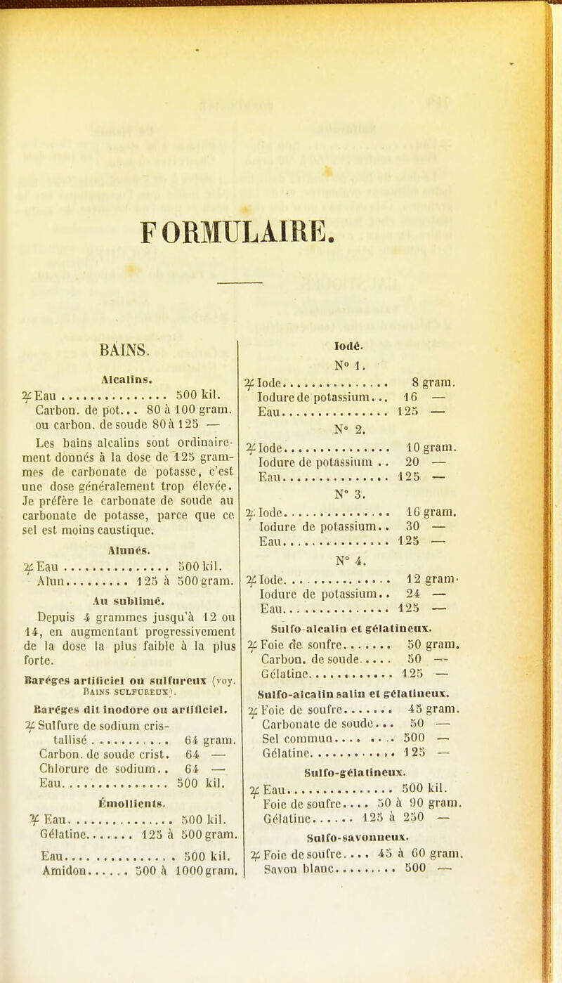 F ORMULAIRE. BAINS. Alcalins. 2/Eau 500 lui. Carbon, de pot... 80 à 100 gram. ou carbon. de soude 80;\125 — Les bains alcalins sont ordinaire- ment donnés à la dose de 125 gram- mes de carbonate de potasse, c'est une dose généralement trop élevée. Je préfère le carbonate de soude au carbonate de potasse, parce que ce sel est moins caustique. Alunés. 2£ Eau 500 kil. Alun 125 à 500 gram. An sublimé. Depuis 4 grammes jusqu'à 12 ou 14, en augmentant progressivement de la dose la plus faible à la plus forte. Baréges artificiel ou sulfureux (voy. Bains sulfureux}. Baréges dit inodore ou artificiel. 2X Sulfure de sodium cris- tallisé 64 gram. Carbon, de soude crist. 64 — Chlorure de sodium.. 64 — Eau 500 kil. Émolllents. % Eau 500 kil. Gélatine 125 à 500 gram. Eau 500 kil Amidon 500 à lOOOgram. Iodé. N° 1. 2/Iode 8 gram. Iodurede potassium... 16 — Eau 125 — N° 2. 2/Iode 10 gram. Iodure de potassium .. 20 — Eau 125 — N° 3. 2/; Iode 16 gram. Iodure de potassium.. 30 — Eau 125 — N° 4. 2/Iode 12 gram- Iodure de potassium.. 24 — Eau... 125 — Sulfo-alcalin et gélatineux. 2£ Foie de soufre 50 gram. Carbon, de soude..... 50 — Gélatine 125 — Sulfo-alcalin salin et gélatineux. if Foie de soufre 45 gram. Carbonate de soude... 50 — Sel commun.... .. .. 500 — Gélatine 125 — Sulfo-gélatineux. if Eau 500 kil. Foie de soufre 50 à 90 gram. Gélatine 125 à 250 — Sulfo-savonneux. % Foie de soufre.... 45 à 60 gram. Savon blanc 500 —