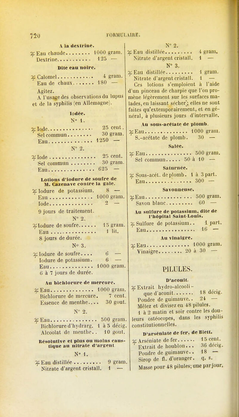 A la dextrine. if Eau chaude 1000 gram. Dextrine 125 ~ Dite eau noire. if Calomel • 4 gram. Eau de chaux 180 — Agitez. A l'usage des observations du lupus et de la syphilis (en Allemagne). Iodée. N° 1. if Iode Sel commun, Eau 25 cent. 30 gram. 1250 — N 2. ^clode 25 cent. Sel commun 30 gram. Eau 625 - Lotions d'iodure de soufre de M. Cazenave contre la gale. 2fIodure de potassium. 8 — Eau 1000 gram. Iode 2 — 9 jours de traitement. N° 2. ^lodure de soufre 15 gram. Eau 1 lit. 8 jours de durée. N 3. if Iodure de soufre.... 6 — Ioclure de potassium. 6 — Eau 1000 gram 6 à 7 jours de durée. Au bichlorure de mercure. if Eau 1000 gram. Bichlorure de mercure. 7 cent Essence de menthe.... 30 gout N 2. ^Eau 500 gram Bichlorure d'hydrarg. 1 à 5 décig Alcoolat de menthe. . 10 gout. Késolutlvc et plus on moins caus- tique an nitrate d'argent N 1. If Eau distillée 9 gram Nitrate d'argent cristall. 1 — N 2. if Eau distillée 4 gram. Nitrate d'argent cristall. 1 — N° 3. TfEm distillée 1 gram. Nitrate d'argent cristall. 1 — Ces lotions s'emploient à l'aide d'un pinceau de charpie que l'on pro- mène légèrement sur les surfaces ma- lades, en laissant sécher]; elles ne sont faites qu'extemporairement, et en gé- néral, à plusieurs jours d'intervalle. Au sous-acétate de plomb. ^Eau 1000 gram. S.-acétate de plomb. 30 — Salée. 7f Eau 500 gram. Sel commun 50 à 10 — Saturnéc. if Sous-acét. de plomb. 1 à 3 part. Eau 300 — Savonneuse. ^Eau 500 gram. Savon blanc C0 — Au sulfure de potassium, dite de l'bOpital Saint-Louis. ^Sulfure de potassium. Eau 1 part. , 16 — An vinaigre. 2^ Eau 1000 gram. Vinaigre 20 à 30 — PILULES. D'aconit. if Extrait hydro-alcooli - que d'aconit 18 décig. Poudre de guimauve.. 24 — Mêlez et divisez eu 48 pilules. 1 à 2 matin et soir contre les dou- leurs ostéocopes, dans les syphilis constitutionnelles. D'arséniate de fer, de Bictt. if Arséniate de fer 15 cent. Extrait de houblon... 36 décig. Poudre de guimauve.. 18 — Sirop de il. d'oranger, q. s. Masse pour 48 pilules; une par jour.