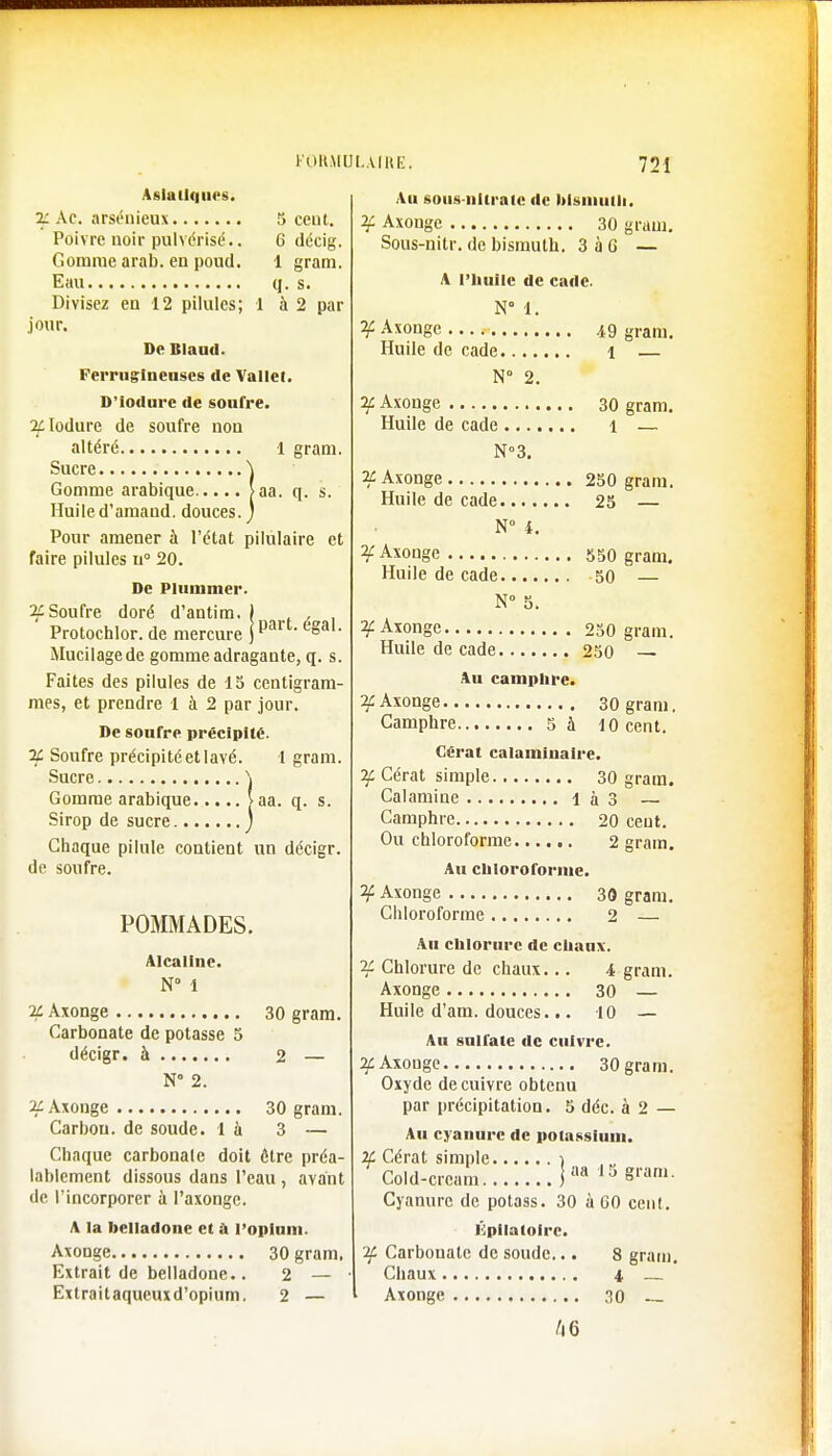 5 ceut. 6 décig. 1 gram. (I. s. à 2 par ïram. q. s. > part. égal. Asiatiques. if Ac. arsénieux Poivre noir pulvérisé.. Gomme arab. en poud. Eau Divisez en 12 pilules; jour. De Kl » mi. Ferrugineuses de Vallet D'iodure de soufre. 3£lodure de soufre non altéré 1 Sucre \ Gomme arabique >aa Huile d'amand. douces. ) Pour amener à l'état pilùlaire et faire pilules u° 20. De Plummer. 2C Soufre doré d'antim. Protochlor. de mercure Mucilage de gomme adragante, q. s. Faites des pilules de 15 centigram- mes, et prendre 1 à 2 par jour. De soufre précipité. 2£ Soufre précipité et lavé. 1 gram. Sucre \ Gomme arabique [aa. q. s. Sirop de sucre j Chaque pilule contient un décigr. de soufre. POMMADES. Alcaline. N° 1 2£ Axonge 30 gram. Carbonate de potasse 5 décigr. à 2 — N 2. 2i Axonge 30 gram. Carbou. de soude, là 3 — Chaque carbonate doit être préa- lablement dissous dans l'eau , avant de l'incorporer à l'axonge. A la belladone et à l'opium. Axonge 30 gram. Extrait de belladone.. 2 — Extraitaqueuxd'opium. 2 — Au sous nliraio de bismuth. ¥ Axonge 30 gram. Sous-nitr. de bismuth. 3à6 — A l'huile de cade. N° 1. ¥ Axonge 49 gram. Huile de cade i N° 2. if Axonge 30 gram. Huile de cade 1 — N°3. if Axonge 250 gram. Huile de cade 25 — N° i. ¥ Axonge 550 gram. Huile de cade 50 — N° 5. n-f Axonge 250 gram. Huile de cade 250 — Au camphre. ¥ Axonge 30 gram. Camphre 5 à 10 cent. Cérat calaminaire. Jf Cérat simple 30 gram. Calamine Ià3 Camphre 20 ceut. Ou chloroforme 2 gram. Au chloroforme. ¥ Axonge 30 gram. Chloroforme 2 — Au chlorure de chaux. if Chlorure de chaux... i gram. Axonge 30 — Huile d'am. douces... 10 — Au sulfate de cuivre. 2f Axonge 30 gram. Oxyde de cuivre obtenu par précipitation. 5 déc. à 2 — Au cyanure de potassium. 2f Cérat simple ) Cold-crcam I aa 13 «ram- Cyanure de potass. 30 à 60 cent. Épilatoirc. if Carbonate de soude... 8 gram. Chaux i Axonge 30 46