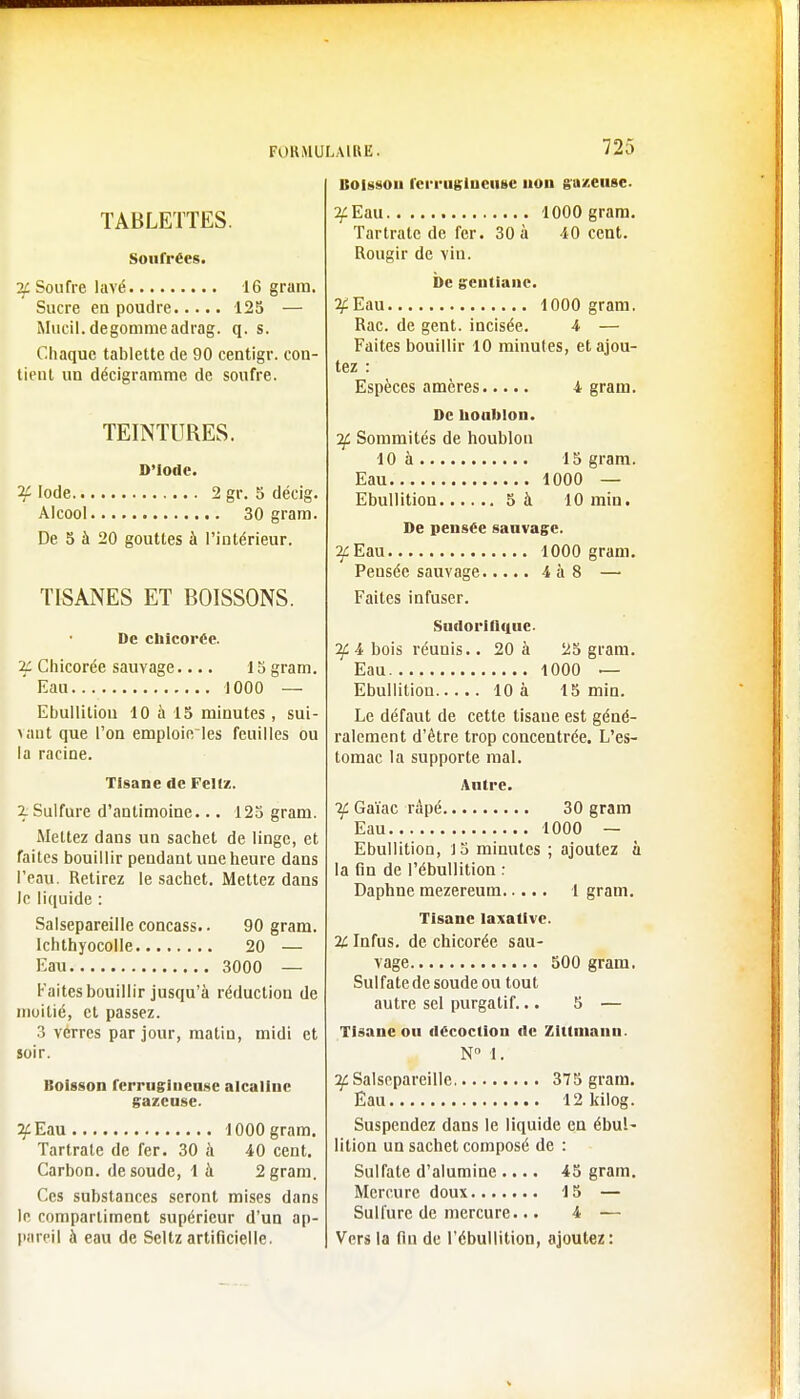 TABLETTES. Soufrées. if Soufre lavé 16 grain. Sucre en poudre 125 — Mucil. dégommeadrag. q. s. Chaque tablette de 90 centigr. con- tient un décigramme de soufre. TEINTURES. D'Iode. if Iode 2 gr. 5 décig. Alcool 30 gram. De 5 à 20 gouttes à l'intérieur. TISANES ET BOISSONS. De chicorée. 2C Chicorée sauvage.... 15 gram. Eau 1000 — Ebullitiou 10 à 15 minutes, sui- vant que l'on emploie les feuilles ou la racine. Tisane de Fellz. 2. Sulfure d'antimoine... 125 gram. Mettez dans un sachet de linge, et faites bouillir pendant une heure dans l'eau. Retirez le sachet. Mettez dans le liquide : Salsepareille concass.. 90 gram. Ichthyocolle 20 — Eau 3000 — Faites bouillir jusqu'à réduction de moitié, et passez. 3 vérres par jour, matin, midi et soir. Boisson ferrugineuse alcaline gazeuse. 3: Eau 1000 gram. Tartrale de fer. 30 à 40 cent. Carbon, de soude, là 2 gram. Ces substances seront mises dans le compartiment supérieur d'un ap- pareil à eau de Seltz artificielle. Boisson ferrugineuse non gazeuse. 3c Eau 1000 gram. Tartratc de fer. 30 à 40 cent. Rougir de vin. De gentiane. ^Eau 1000 gram. Rac. de gent. incisée. 4 — Faites bouillir 10 minutes, et ajou- tez : Espèces amères 4 gram. De houblon. if Sommités de houblon 10 à 15 gram. Eau 1000 — Ebullition 5 à 10 min. De pensée sauvage. 3: Eau 1000 gram. Pensée sauvage 4à8 — Faites infuser. Sudoriliiiue. If 4 bois réunis.. 20 à 25 gram. Eau 1000 — Ebullition 10 à 15 min. Le défaut de cette tisaue est géné- ralement d'être trop concentrée. L'es- tomac la supporte mal. Autre. if Gaïac râpé 30 gram Eau 1000 — Ebullition, J5 minutes ; ajoutez à la fin de l'ébullition : Daphne mezereum 1 gram. Tisane Iaxative. % Infus. de chicorée sau- vage 500 gram. Sulfate de soude ou tout autre sel purgatif... 5 — Tisane ou décoction de Zittmann. N° 1. ^Salsepareille 375 gram. Eau 12 kilog. Suspendez dans le liquide en ébul- lition un sachet composé de : Sulfate d'alumine .... 45 gram. Mercure doux 15 — Sulfure de mercure... 4 — Vers la fin de l'ébullition, ajoutez: