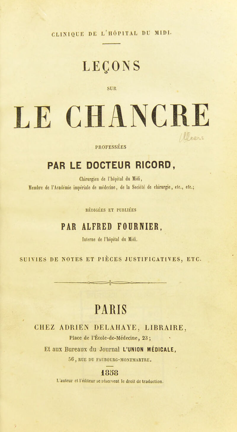 CLIMQLE DE l'iIÔIMTAL DU MIDI. LEÇONS SUR LE CHANCRE PROFESSÉES PAR LE DOCTEUR RICORD, Cliiriirgieii de l'hôpilal du Midi, Membre de l'Acadcmic impériale de incdcciiie, de la Socicld de chirurgie, cic,, etc.; RÉDIGÉES ET PUBLIÉES PAR ALFRED FOURNIER, Interne de l'hôpital du Midi. SUIVIES DE NOTES ET PIÈCES JUSTIFICATIVES, ETC. =-==>f===-<=- ■ PARIS CHEZ ADRlEiN DELAHAYE, LIBRAIRE, Place de l'ÉcoIe-de-Médecine, 23 ; Et aux Bureaux du Journal L'UNION MÉDICALE, 56 , RDE DU FAUBOUHG-MONTMABTRE. L'auleui' et l'ciliicur se i cscrvcDl le droit de iraduclion.