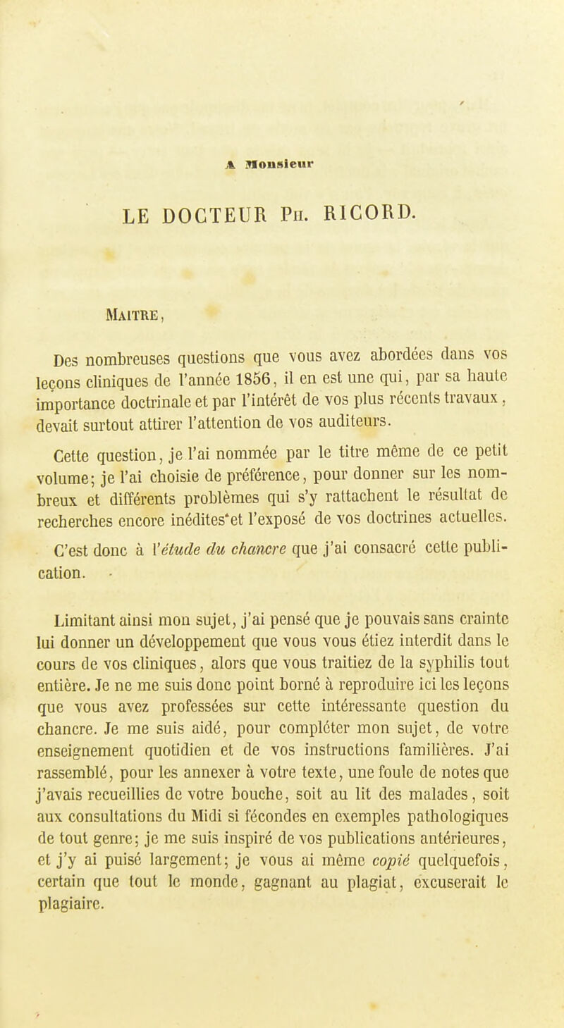 A inionsieur LE DOCTEUR Pu. RICORD. Maître, Des nombreuses questions que vous avez abordées dans vos leçons cliniques de Vannée 1856, il en est une qui, par sa haute importance doctrinale et par l'intérêt de vos plus récents travaux, devait surtout attirer l'attention de vos auditeurs. Cette question, je l'ai nommée par le titre même de ce petit volume; je l'ai choisie de préférence, pour donner sur les nom- breux et différents problèmes qui s'y rattachent le résultat de recherches encore inédites*et l'exposé de vos doctrines actuelles. C'est donc à l'étude du chancre que j'ai consacré cette publi- cation. Limitant ainsi mon sujet, j'ai pensé que je pouvais sans crainte lui donner un développement que vous vous étiez interdit dans le cours de vos cliniques, alors que vous traitiez de la syphilis tout entière. Je ne me suis donc point borné à reproduire ici les leçons que vous avez professées sur cette intéressante question du chancre. Je me suis aidé, pour compléter mon sujet, de votre enseignement quotidien et de vos instructions familières. J'ai rassemblé, pour les annexer à votre texte, une foule de notes que j'avais recueillies de votre bouche, soit au lit des malades, soit aux consultations du Midi si fécondes en exemples pathologiques de tout genre; je me suis inspiré de vos publications antérieures, et j'y ai puisé largement; je vous ai même copié quelquefois, certain que tout le monde, gagnant au plagiat, excuserait le plagiaire.