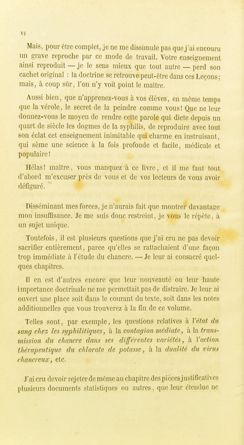 Mais, pour être complet, je ne me dissimule pas que j'ai encouru un grave reproche par ce mode de travail. Votre enseignement ainsi reproduit—je le sens mieux que tout autre — perd son cachet original : la doctrine se retrouve peut-être dans ces Leçons; mais, à coup sûr, l'on n'y voit point le maître. Aussi bien, que n'apprenez-vous à vos élèves, en même temps que la vérole, le secret de la peindre comme vous! Que ne leur donnez-vous le moyen de rendre cette parole qui dicte depuis un quart de siècle les dogmes de la syphilis, de reproduire avec tout son éclat cet enseignement inimitable qui charme en instruisant, qui sème une science à la fois profonde et facile, médicale et populaire! Hélas! maître, vous manquez à ce livre, et il me faut tout d'abord m'excuser près de vous et de vos lecteurs de vous avoir défiguré. Disséminant mes forces, je n'aurais fait que montrer davantage mon insuffisance. Je me suis donc restreint, je vous le répète, à un sujet unique. Toutefois, il est plusieurs questions que j'ai cru ne pas devoir sacrifier entièrement, parce qu'elles se rattachaient d'une façon trop immédiate à l'étude du chancre. — Je leur ai consacré quel- ques chapitres. Il en est d'autres encore que leur nouveauté ou leur haute importance doctrinale ne me permettait pas de distraire. Je leur ai ouvert une place soit dans le courant du texte, soit dans les notes additionnelles que vous trouverez à la fin de ce volume. Telles sont, par exemple, les questions relatives à Vétat du sang chez les nyphilitiques, à la contagion médiate, à la trans- mission du chancre dans ses différentes variétés, à l'action thérapeutique dît chlorate de potasse, à la dualité du virus chancreux, etc. J'ai cru devoir rejeter de môme au chapitre des piècesjuslificalives plusieurs documents statistiques ou autres, que leur étendue ne