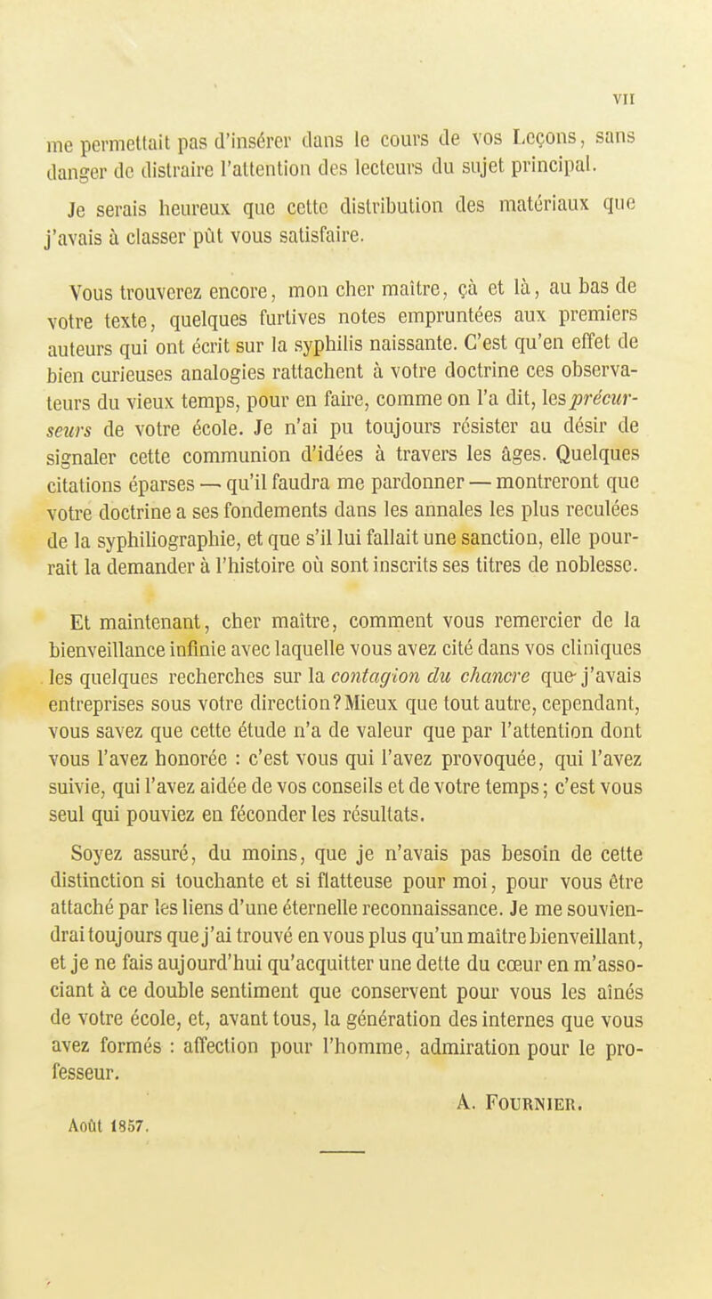 me permetlait pas d'insérer dans le cours de vos Leçons, sans danger de distraire l'attention des lecteurs du sujet principal. Je serais heureux que celte distribution des matériaux que j'avais à classer pùt vous satisfaire. Vous trouverez encore, mon cher maître, çà et là, au bas de votre texte, quelques furlives notes empruntées aux premiers auteurs qui ont écrit sur la syphilis naissante. C'est qu'en effet de bien curieuses analogies rattachent à votre doctrine ces observa- teurs du vieux temps, pour en faire, comme on l'a dit, les précur- seurs de votre école. Je n'ai pu toujours résister au désir de signaler cette communion d'idées à travers les âges. Quelques citations éparses — qu'il faudra me pardonner — montreront que votre doctrine a ses fondements dans les annales les plus reculées de la syphiliographie, et que s'il lui fallait une sanction, elle pour- rait la demander à l'histoire on sont inscrits ses titres de noblesse. Et maintenant, cher maître, comment vous remercier de la bienveillance infinie avec laquelle vous avez cité dans vos cliniques les quelques recherches mv lo. contagion du chancre que-j'avais entreprises sous votre direction?Mieux que tout autre, cependant, vous savez que cette étude n'a de valeur que par l'attention dont vous l'avez honorée : c'est vous qui l'avez provoquée, qui l'avez suivie, qui l'avez aidée de vos conseils et de votre temps ; c'est vous seul qui pouviez en féconder les résultats. Soyez assuré, du moins, que je n'avais pas besoin de cette distinction si touchante et si flatteuse pour moi, pour vous être attaché par les liens d'une éternelle reconnaissance. Je me souvien- drai toujours que j'ai trouvé en vous plus qu'un maître bienveillant, et je ne fais aujourd'hui qu'acquitter une dette du cœur en m'asso- ciant à ce double sentiment que conservent pour vous les aînés de votre école, et, avant tous, la génération des internes que vous avez formés : affection pour l'homme, admiration pour le pro- fesseur. A. FOURNIER. Août 1857,