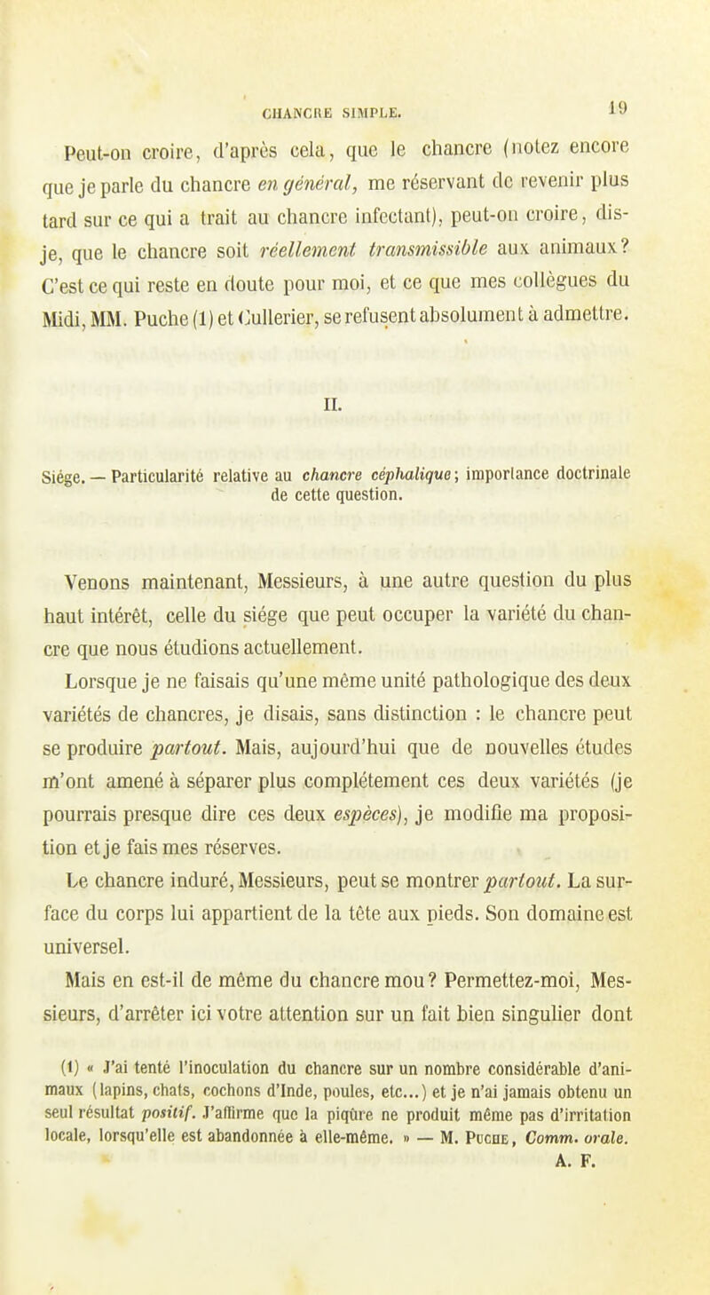 Peut-on croire, d'après cela, que le chancre (notez encore que je parle du chancre en général, me réservant de revenir plus tard sur ce qui a trait au chancre infectant), peut-on croire, dis- je, que le chancre soit réellement transmissible aux animaux? C'est ce qui reste en doute pour moi, et ce que mes collègues du Midi, MM. Puche (1) et CuUerier, se refusent absolument à admettre. IL Siège. — Particularité relative au chancre céphalique ; imporlance doctrinale de cette question. Venons maintenant. Messieurs, à une autre question du plus haut intérêt, celle du siège que peut occuper la variété du chan- cre que nous étudions actuellement. Lorsque je ne faisais qu'une même unité pathologique des deux variétés de chancres, je disais, sans distinction : le chancre peut se produire partout. Mais, aujourd'hui que de nouvelles études m'ont amené à séparer plus complètement ces deux variétés (je pourrais presque dire ces deux espèces), je modifie ma proposi- tion et je fais mes réserves. Le chancre induré, Messieurs, peut se montrer ^«rifow^. La sur- face du corps lui appartient de la tête aux pieds. Son domaine est universel. Mais en est-il de même du chancre mou ? Permettez-moi, Mes- sieurs, d'arrêter ici votre attention sur un fait bien singuher dont (1) « J'ai tenté l'inoculation du chancre sur un nombre considérable d'ani- maux (lapins, chats, cochons d'Inde, poules, etc..) et je n'ai jamais obtenu un seul résultat positif. .T'afiirme que la piqûre ne produit même pas d'irritation locale, lorsqu'elle est abandonnée à elle-même. » — M. PucnE, Gomm. orale. A. F.