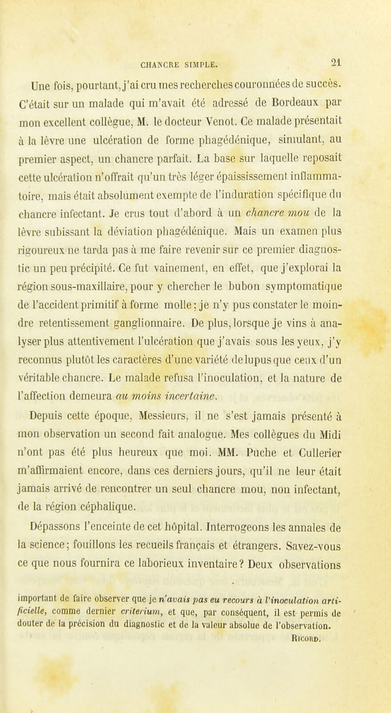 Une fois, pourtant, j'ai cru mes recherches couronnées de succès. C'était sur un malade qui m'avait été adressé de Bordeaux par mon excellent collègue, M. le docteur Venot. Ce malade présentait à la lèvre une ulcération de forme phagédénique, sinmlant, au premier aspect, un chancre parfait. La base sur laquelle reposait cette ulcération n'offrait qu'un très léger épaississement inflamma- toire, mais était absolument exempte de l'induration spécifique du chancre infectant. Je crus tout d'abord à un chancre mou de la lèvre subissant la déviation phagédénique. Mais un examen plus rigoureux ne tarda pas à me faire revenir sur ce premier diagnos- tic un peu précipité. Ce fut vainement, en effet, que j'explorai la région sous-maxillaire, pour y chercher le bubon symptomatique de l'accident primitif à forme molle ; je n'y pus constater le moin- dre retentissement ganglionnaire. De plus, lorsque je vins à ana- lyser plus attentivement l'ulcération que j'avais sous les yeux, j'y reconnus plutôt les caractères d'une variété de lupus que ceux d'un véritable chancre. Le malade refusa l'inoculation, et la nature de l'affection demeura au moins incertaine. Depuis cette époque. Messieurs, il ne s'est jamais présenté à mon observation un second fait analogue. Mes collègues du Midi n'ont pas été plus heureux que moi. MM. Puche et Cullerier m'affirmaient encore, dans ces derniers jours, qu'il ne leur était jamais arrivé de rencontrer un seul chancre mou, non infectant, de la région céphalique. Dépassons l'enceinte de cet hôpital. Interrogeons les annales de la science; fouillons les recueils français et étrangers. Savez-vous ce que nous fournira ce laborieux inventaire? Deux observations important de faire observer que je n'avais pas eu recours à l'inoculation arti- ficielle, comme dernier critérium, et que, par conséquent, il est permis de douter de la précision du diagnostic et de la valeur absolue de l'observation. ' RiCOR»,