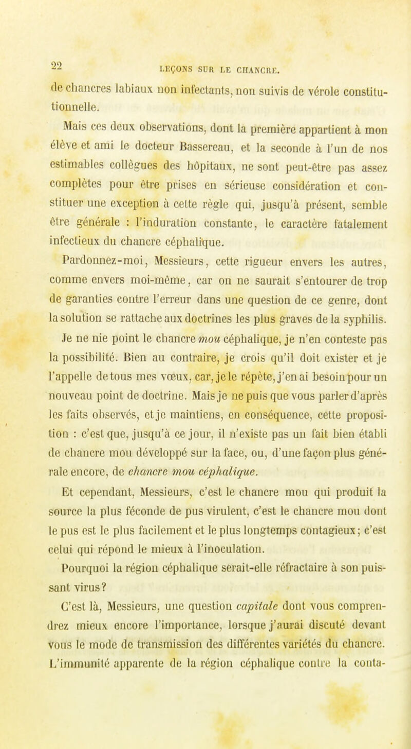 de chancres labiaux non infectants, non suivis de vérole constitu- tionnelle. Mais ces deux observations, dont la première appartient à mon élève et ami le docteur Bassercau, et la seconde à l'un de nos estimables collègues des hôpitaux, ne sont peut-être pas assez complètes pour être prises en sérieuse considération et con- stituer une exception à celte règle qui, jusqu'à présent, semble être générale : l'induration constante, le caractère fatalement infectieux du chancre céphalique. Pardonnez-moi, Messieurs, cette rigueur envers les autres, comme envers moi-môme, car on ne saurait s'entourer de trop de garanties contre l'erreur dans une question de ce genre, dont la solution se rattache aux doctrines les plus graves de la syphilis. Je ne nie point le chancre mon céphalique, je n'en conteste pas la possibilité. Bien au contraire, je crois qu'il doit exister et je l'appelle de tous mes vœux, car,jele répète, j'en ai besoinpourun nouveau point de doctrine. Mais je ne puis que vous parler d'après les faits observés, et je maintiens, en conséquence, cette proposi- tion : c'est que, jusqu'à ce jour, il n'existe pas un fait bien établi de chancre mou développé sur la face, ou, d'une façon plus géné- rale encore, de chancre mou céphalique. Et cependant. Messieurs, c'est le chancre mou qui produit la source la plus féconde de pus virulent, c'est le chancre mou dont le pus est le plus facilement et le plus longtemps contagieux; c'est celui qui répond le mieux à l'inoculation. Pourquoi la région céphalique serait-elle réfractaire à son puis- sant virus? C'est là, Messieurs, une question capitale dont vous compren- drez mieux encore l'importance, lorsque j'aurai discuté devant vous le mode de transmission des différentes variétés du chancre. L'immunité apparente de la région céphalique contre la conta-