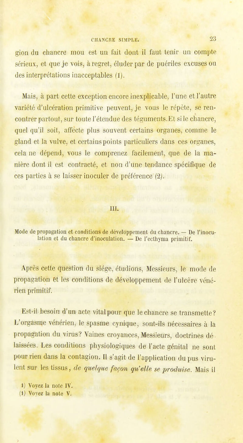 gion du chancre mou est un lait dont il faut tenir un compte sérieux, et que je vois, à regret, éluder par de puériles excuses ou des interprétations inacceptables (1). Mais, à part cette exception encore inexplicable, l'une et l'autre variété d'ulcération primitive peuvent, je vous le répète, se ren- contrer partout, sur toute l'étendue des téguments.Et sile chancre, quel qu'il soit, affecte plus souvent certains organes, comme le gland et la vulve, et certains points particuliers dans ces organes, cela ne dépend, vous le comprenez facilement, que de la ma- nière dont il est contracté, et non d'une tendance spécifique de ces parties à se laisser inoculer de préférence (2). III. Mode de propagation et conditions de développement du chancre. — De l'inocu- lation et du chancre d'inoculation. — De l'ecthyma primitif. Après cette question du siège, étudions. Messieurs, le mode de propagation et les conditions de développement de l'ulcère véné- rien primitif. Est-il besoin d'un acte vital pour que le chancre se transmette? L'orgasme vénérien, le spasme cynique, sont-ils nécessaires à la propagation du virus? Vaines croyances, Messieurs, doctrines dé laissées. Les conditions physiologiques de l'acte génital ne sont pour rien dans la contagion. Il s'agit de l'application du pus viru- lent sur les tissus, de quelque façon qu'elle se produise. Mais il 1) Voyez la note IV.