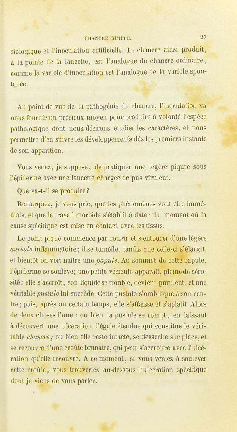 Biologique et l'inoculation artificielle. Le chancre ainsi produit, à la pointe de la lancette, est l'analogue du chancre ordinaire, comme la variole d'inoculation est l'analogue de la variole spon- tanée. Au point de vue de la pathogénie du chancre, l'inoculation va nous fournir un précieux moyen pour produire à volonté l'espèce pathologique dont nous, désirons étudier les caractères, et nous permettre d'en suivre les développements dès les premiers instants de son apparition. Vous venez, je suppose, de pratiquer une légère piqûre sous l'épiderme avec une lancette chargée de pus virulent. Que va-t-il se produire? Remarquez, je vous prie, que les phénomènes vont être immé- diats, et que le travail morbide s'établit à dater du moment oiî la cause spécifique est mise en contact avec les tissus. Le point piqué commence par rougir et s'entourer d'une légère auréole inflammatoire; il se tuméfie, tandis que celle-ci s'élargit, et bientôt on voit naître une papule. Au sommet de cette papule, l'épiderme se soulève; une petite vésicule apparaît, pleine de séro- sité: elle s'accroît; son liquide se trouble, devient purulent, et une véritable^ws^w^e lui succède. Cette pustule s'ombilique à son cen- tre ; puis, après un certain temps, elle s'affaisse et s'aplatit. Alors de deux choses l'une : ou bien la pustule se rompt, en laissant à découvert une ulcération d'égale étendue qui constitue le véri- table chancre; ou bien elle reste intacte, se dessèche sur place, et se recouvre d'une croûte brunâtre, qui peut s'accroître avec l'ulcé- ration qu'elle recouvre. A ce moment, si vous veniez à soulever cette croûte, vous trouveriez au-dessous l'ulcération spécifique dont je viens de vous parler.